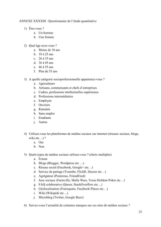 ANNEXE XXXXIII : Questionnaire de l’étude quantitative

   1) Êtes-vous ?
         a. Un homme
         b. Une femme

   2) Quel âge avez-vous ?
         a. Moins de 18 ans
         b. 18 à 25 ans
         c. 26 à 35 ans
         d. 36 à 45 ans
         e. 46 à 55 ans
         f. Plus de 55 ans

   3) A quelle catégorie socioprofessionnelle appartenez-vous ?
         a. Agriculteurs
         b. Artisans, commerçants et chefs d’entreprises
         c. Cadres, professions intellectuelles supérieures
         d. Professions intermédiaires
         e. Employés
         f. Ouvriers
         g. Retraités
         h. Sans emploi
         i. Etudiants
         j. Autres


   4) Utilisez-vous les plateformes de médias sociaux sur internet (réseaux sociaux, blogs,
      wiki etc…) ?
          a. Oui
          b. Non

   5) Quels types de médias sociaux utilisez-vous ? (choix multiples)
         a. Forum
         b. Blogs (Blogger, Wordpress etc …)
         c. Réseau social (Facebook, Google+ etc…)
         d. Service de partage (Youtube, FlickR, Deezer etc…)
         e. Agrégateur (Posterous, FriendFeed)
         f. Jeux sociaux (Farmville, Mafia Wars, Texas Holdem Poker etc…)
         g. FAQ colaborative (Quora, StackOverflow etc…)
         h. Géolocalisation (Foursquare, Facebook Places etc…)
         i. Wiki (Wikipédi etc…)
         j. Microblog (Twitter, Google Buzz)

   6) Suivez-vous l’actualité de certaines marques sur ces sites de médias sociaux ?

                                                                                          23
 