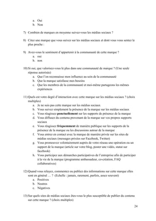 a. Oui
       b. Non

7) Combien de marques en moyenne suivez-vous les médias sociaux ?

8) Citez une marque que vous suivez sur les médias sociaux et dont vous vous sentez le
   plus proche :

9) Avez-vous le sentiment d’appartenir à la communauté de cette marque ?
      a. oui
      b. non

10) Si oui, que valorisez-vous le plus dans une communauté de marque ? (Une seule
    réponse autorisée)
        a. Que l’on reconnaisse mon influence au sein de la communauté
        b. Que la marque satisfasse mes besoins
        c. Que les membres de la communauté et moi-même partageons les mêmes
            expériences

11) Quels est votre degré d’interaction avec cette marque sur les médias sociaux ? (choix
    multiples)
       a. Je ne suis pas cette marque sur les médias sociaux
       b. Vous suivez simplement la présence de la marque sur les médias sociaux
       c. Vous réagissez ponctuellement sur les supports de présence de la marque
       d. Vous diffusez du contenu provenant de la marque sur vos propres supports
           sociaux
       e. Vous réagissez fréquemment de manière publique sur les supports de la
           présence de la marque ou les discussions autour de la marque
       f. Vous entrez en contact avec la marque de manière privée sur les sites de
           médias sociaux (messages privées sur Facebook, Twitter)
       g. Vous promouvez volontairement auprès de votre réseau une opération ou un
           support de la marque (article sur votre blog, poster une vidéo, statut sur
           facebook)
       h. Vous participez aux démarches participatives de l’entreprise afin de participer
           à la vie de la marque (programme ambassadeur, co-création, FAQ
           collaboratives)

12) Quand vous relayez, commentez ou publiez des informations sur cette marque elles
    sont en général … ? (Echelle : jamais, rarement, parfois, assez souvent)
       a. Positives
       b. Neutres
       c. Négatives

13) Sur quels sites de médias sociaux êtes-vous le plus susceptible de publier du contenu
    sur cette marque ? (choix multiples)

                                                                                        24
 