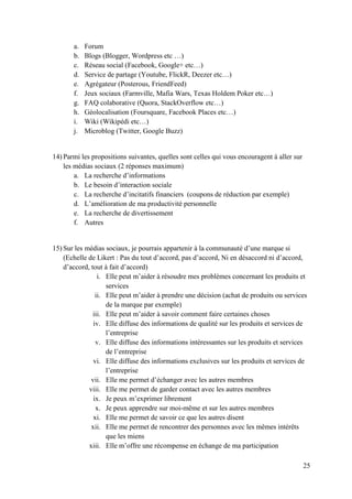 a.   Forum
       b.   Blogs (Blogger, Wordpress etc …)
       c.   Réseau social (Facebook, Google+ etc…)
       d.   Service de partage (Youtube, FlickR, Deezer etc…)
       e.   Agrégateur (Posterous, FriendFeed)
       f.   Jeux sociaux (Farmville, Mafia Wars, Texas Holdem Poker etc…)
       g.   FAQ colaborative (Quora, StackOverflow etc…)
       h.   Géolocalisation (Foursquare, Facebook Places etc…)
       i.   Wiki (Wikipédi etc…)
       j.   Microblog (Twitter, Google Buzz)


14) Parmi les propositions suivantes, quelles sont celles qui vous encouragent à aller sur
    les médias sociaux (2 réponses maximum)
        a. La recherche d’informations
        b. Le besoin d’interaction sociale
        c. La recherche d’incitatifs financiers (coupons de réduction par exemple)
        d. L’amélioration de ma productivité personnelle
        e. La recherche de divertissement
        f. Autres


15) Sur les médias sociaux, je pourrais appartenir à la communauté d’une marque si
    (Echelle de Likert : Pas du tout d’accord, pas d’accord, Ni en désaccord ni d’accord,
    d’accord, tout à fait d’accord)
                 i. Elle peut m’aider à résoudre mes problèmes concernant les produits et
                    services
                ii. Elle peut m’aider à prendre une décision (achat de produits ou services
                    de la marque par exemple)
               iii. Elle peut m’aider à savoir comment faire certaines choses
               iv. Elle diffuse des informations de qualité sur les produits et services de
                    l’entreprise
                v. Elle diffuse des informations intéressantes sur les produits et services
                    de l’entreprise
               vi. Elle diffuse des informations exclusives sur les produits et services de
                    l’entreprise
              vii. Elle me permet d’échanger avec les autres membres
             viii. Elle me permet de garder contact avec les autres membres
               ix. Je peux m’exprimer librement
                x. Je peux apprendre sur moi-même et sur les autres membres
               xi. Elle me permet de savoir ce que les autres disent
              xii. Elle me permet de rencontrer des personnes avec les mêmes intérêts
                    que les miens
             xiii. Elle m’offre une récompense en échange de ma participation

                                                                                             25
 