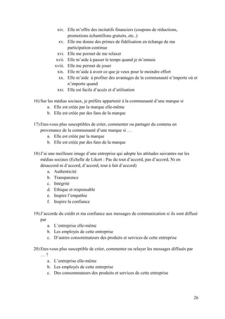 xiv. Elle m’offre des incitatifs financiers (coupons de réductions,
                  promotions échantillons gratuits, etc..)
              xv. Elle me donne des primes de fidélisation en échange de ma
                  participation continue
             xvi. Elle me permet de me relaxer
            xvii. Elle m’aide à passer le temps quand je m’ennuie
           xviii. Elle me permet de jouer
             xix. Elle m’aide à avoir ce que je veux pour le moindre effort
              xx. Elle m’aide à profiter des avantages de la communauté n’importe où et
                  n’importe quand
             xxi. Elle est facile d’accès et d’utilisation

16) Sur les médias sociaux, je préfère appartenir à la communauté d’une marque si
       a. Elle est créée par la marque elle-même
       b. Elle est créée par des fans de la marque

17) Etes-vous plus susceptibles de créer, commenter ou partager du contenu en
    provenance de la communauté d’une marque si …
       a. Elle est créée par la marque
       b. Elle est créée par des fans de la marque

18) J’ai une meilleure image d’une entreprise qui adopte les attitudes suivantes sur les
    médias sociaux (Echelle de Likert : Pas du tout d’accord, pas d’accord, Ni en
    désaccord ni d’accord, d’accord, tout à fait d’accord)
        a. Authenticité
        b. Transparence
        c. Intégrité
        d. Ethique et responsable
        e. Inspire l’empathie
        f. Inspire la confiance

19) J’accorde du crédit et ma confiance aux messages de communication si ils sont diffusé
    par
        a. L’entreprise elle-même
        b. Les employés de cette entreprise
        c. D’autres consommateurs des produits et services de cette entreprise

20) Etes-vous plus susceptible de créer, commenter ou relayer les messages diffusés par
    …?
       a. L’entreprise elle-même
       b. Les employés de cette entreprise
       c. Des consommateurs des produits et services de cette entreprise




                                                                                           26
 