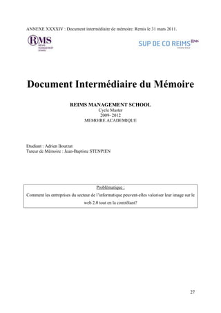 ANNEXE XXXXIV : Document intermédiaire de mémoire. Remis le 31 mars 2011.




Document Intermédiaire du Mémoire
                        REIMS MANAGEMENT SCHOOL
                                    Cycle Master
                                     2009- 2012
                                MEMOIRE ACADEMIQUE




Etudiant : Adrien Bourzat
Tuteur de Mémoire : Jean-Baptiste STENPIEN




                                       Problématique :
Comment les entreprises du secteur de l’informatique peuvent-elles valoriser leur image sur le
                                web 2.0 tout en la contrôlant?




                                                                                           27
 