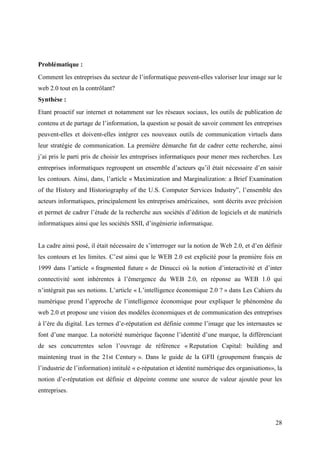 Problématique :
Comment les entreprises du secteur de l’informatique peuvent-elles valoriser leur image sur le
web 2.0 tout en la contrôlant?
Synthèse :
Etant proactif sur internet et notamment sur les réseaux sociaux, les outils de publication de
contenu et de partage de l’information, la question se posait de savoir comment les entreprises
peuvent-elles et doivent-elles intégrer ces nouveaux outils de communication virtuels dans
leur stratégie de communication. La première démarche fut de cadrer cette recherche, ainsi
j’ai pris le parti pris de choisir les entreprises informatiques pour mener mes recherches. Les
entreprises informatiques regroupent un ensemble d’acteurs qu’il était nécessaire d’en saisir
les contours. Ainsi, dans, l’article « Maximization and Marginalization: a Brief Examination
of the History and Historiography of the U.S. Computer Services Industry”, l’ensemble des
acteurs informatiques, principalement les entreprises américaines, sont décrits avec précision
et permet de cadrer l’étude de la recherche aux sociétés d’édition de logiciels et de matériels
informatiques ainsi que les sociétés SSII, d’ingénierie informatique.


La cadre ainsi posé, il était nécessaire de s’interroger sur la notion de Web 2.0, et d’en définir
les contours et les limites. C’est ainsi que le WEB 2.0 est explicité pour la première fois en
1999 dans l’article « fragmented future » de Dinucci où la notion d’interactivité et d’inter
connectivité sont inhérentes à l’émergence du WEB 2.0, en réponse au WEB 1.0 qui
n’intégrait pas ses notions. L’article « L’intelligence économique 2.0 ? » dans Les Cahiers du
numérique prend l’approche de l’intelligence économique pour expliquer le phénomène du
web 2.0 et propose une vision des modèles économiques et de communication des entreprises
à l’ère du digital. Les termes d’e-réputation est définie comme l’image que les internautes se
font d’une marque. La notoriété numérique façonne l’identité d’une marque, la différenciant
de ses concurrentes selon l’ouvrage de référence « Reputation Capital: building and
maintening trust in the 21st Century ». Dans le guide de la GFII (groupement français de
l’industrie de l’information) intitulé « e-réputation et identité numérique des organisations», la
notion d’e-réputation est définie et dépeinte comme une source de valeur ajoutée pour les
entreprises.




                                                                                               28
 