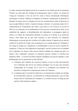 Le cadre contextuel ainsi dépeint permet de se pencher sur les intérêts qu’ont les entreprises
d’inclure ces outils dans leur stratégie de communication online. L’article « La gestion de
l’image de l’entreprise à l’ère du web 2.0 » dans la Revue internationale d'intelligence
économique et l’ebook « Influence et réputation sur Internet » entreprennent la démarche de
décrypter les enjeux pour les entreprises d’avoir une communication online. D’autre part et
sous un angle différent, l’article « Capital de marque et Internet : les nouveaux enjeux de l’e-
communication de l’insatisfaction des clients » paru dans la revue française de gestion en
2003 axe ses recherches sur la problématique d’une mauvaise communication online, sur la
multiplicité des supports, la démultiplication des informations, la propagation rapide de
celles-ci, le volume des informations alimentés en continu et la richesse et la variété des
sources. Etant donné que de part leurs structures et leurs fonctions, les entreprises
informatiques ne peuvent pas être en dehors de la sphère internet, il apparait qu’un mauvais
contrôle de la gestion de l’image a des conséquences sur le capital marque de l’entreprise et
son image de marque (sa e-réputation). La problématique se pose de savoir comment les
entreprises, à l’heure du web collaboratif et participatif, peuvent valoriser tout en contrôlant
cette e-réputation sur internet. Elles peuvent décider d’adopter une stratégie pro-active ou
réactive. Pour comprendre comment ces entreprises peuvent valoriser et contrôler leur
réputation online, il convient de donner plusieurs hypothèses qui peuvent répondre à cette
problématique et de se questionner sur leur efficacité.
   1) l’entreprise peut mobiliser des ressources internes et créer un hub conversationnel
       avec l’internaute afin d’avoir une relation privilégiée avec lui pour qu’il devienne
       l’ambassadeur de la marque sur le web 2.0. La modération sera inhérente aux
       personnes en charge de la communication externe de l’entreprise.
   2) L’entreprise gère et verrouille la totalité de sa e-communication et adopte une stratégie
       de communication sélective, en choisissant les influenceurs/journaux cœur de cible
       comme relai de l’information de l’entreprise. Le contrôle sera pris en charge par des
       outils de veille informative adaptés.




                                                                                             29
 