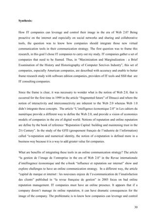 Synthesis:


How IT companies can leverage and control their image in the era of Web 2.0? Being
proactive on the internet and especially on social networks and sharing and collaborative
tools, the question was to know how companies should integrate those new virtual
communication tools in their communication strategy. The first question was to frame this
research, in this goal I chose IT companies to carry out my study. IT companies gather a set of
companies that need to be framed. Thus, in “Maximization and Marginalization : a Brief
Examination of the History and Historiography of Computer Sercives Industry”, this set of
companies, especially American companies, are described with accuracy and enable to better
frame research study with software edition companies, providers of IT tools and SSII that are
IT consulting companies.


Since the frame is clear, it was necessary to wonder what is the notion of Web 2.0, that is
occurred for the first time in 1999 in the article “fragmented future” of Dinucci and where the
notion of interactivity and interconnectivity are inherent to the Web 2.0 whereas Web 1.0
didn’t integrate these concepts. The article “L’intelligence économique 2.0” in Les cahiers du
numérique provide a different way to define the Web 2.0, and provide a vision of economics
models of companies in the era of digital world. Notions of reputation and online reputation
are define by the book of reference “Reputation Capital: building and maintening trust in the
21t Century”. In the study of the GFII (groupement français de l’industrie de l’information)
called “e-reputation and numerical identity, the notion of e-reputation is defined more in a
business way because it is a way to add greater value for companies.


What are benefits of integrating these tools in an online communication strategy? The article
“la gestion de l’image de l’entreprise in the era of Web 2.0” in the Revue internationale
d’intellingence économique and the e-book “influence et reputation sur internet” show and
explore challenges to have an online communication strategy. In a different way, the article
“capital de marque et internet : les nouveaux enjeux de l’e-communication de l’insatisfaction
des clients” published in “la revue française de gestion” in 2003 focus on bad online
reputation management. IT companies must have an online presence. It appears that if a
company doesn’t manage its online reputation, it can have dramatic consequences for the
image of the company. The problematic is to know how companies can leverage and control


                                                                                            30
 