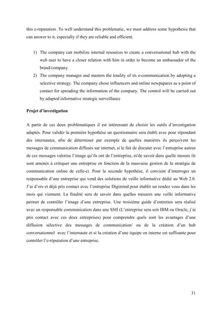this e-reputation. To well understand this problematic, we must address some hypothesis that
can answer to it, especially if they are reliable and efficient.


    1) The company can mobilize internal resources to create a conversational hub with the
        web user to have a closer relation with him in order to become an ambassador of the
        brand/company.
    2) The company manages and masters the totality of its e-communication by adopting a
        selective strategy. The company chose influencers and online newpapares as a point of
        contact for spreading the information of the company. The control will be carried out
        by adapted informative strategic surveillance

Projet d’investigation


A partir de ces deux problématiques il est intéressant de choisir les outils d’investigation
adaptés. Pour valider la première hypothèse un questionnaire sera établi avec pour répondant
des internautes, afin de déterminer par exemple de quelles manières ils perçoivent les
messages de communication diffusés sur internet, si le fait de discuter avec l’entreprise autour
de ces messages valorise l’image qu’ils ont de l’entreprise, et/de savoir dans quelle mesure ils
sont amenés à critiquer une entreprise en fonction de la mauvaise gestion de la stratégie de
communication online de celle-ci. Pour la seconde hypothèse, il convient d’interroger un
responsable d’une entreprise qui vend des solutions de veille informative dédié au Web 2.0.
J’ai d’ors et déjà pris contact avec l’entreprise Digimind pour établir un rendez vous dans les
mois qui viennent. La finalité sera de savoir dans quelles mesures une veille informative
permet de contrôler l’image d’une entreprise. Une troisième guide d’entretien sera réalisé
avec un responsable communication dans une SSII (L’entreprise sera soit IBM ou Oracle, j’ai
pris contact avec ces deux entreprises) pour comprendre quels sont les avantages d’une
diffusion sélective des messages de communication/ ou de la création d’un hub
conversationnel avec l’internaute et si la création d’une équipe en interne est suffisante pour
contrôler l’e-réputation d’une entreprise.




                                                                                             31
 