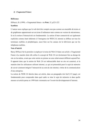 2) Fragmented Future


Référence
DiNucci, D. (1999). « Fragmented future » in Print, 32, p221-222
Synthèse
L’auteur nous explique que le web doit être compris non pas comme un ensemble de textes et
de graphismes apparaissant sur un écran d’ordinateur mais comme un vecteur de mécanismes,
là où la notion d’interactivité est fondamentale. La notion d’inter connectivité est également
explicitée comme étant inhérente à l’émergence du WEB 2.0, internet se diffuse sur tous les
terminaux mobiles et périphériques, aussi bien sur les canaux de la télévision que sur les
téléphones mobiles.
Note d’intérêt
Barcy DiNucci fut la première à employer le terme de Web 2.0 dans son article « Fragmented
Future »La manière dont elle utilise le concept de Web 2.0 est étroitement liée au design du
site en lui-même, avant que cette notion ne prenne un sens relativement différent aujourd’hui.
Il apparait donc que la notion de Web 2.0 est indissociable dont un site est construit, et la
manière dont les utilisateurs utilisent internet, ce qui est primordial pour le sujet de mémoire
de savoir comment intégrer l’interactivité au sein du site internet, vitrine de la communication
d’une entreprise.
La notion de WEB 2.0 décrite dans cet article, dans un paragraphe très bref (1/2 page), est
fondamentale pour comprendre dans quel cadre se situe le sujet de mémoire et dans quelle
mesure cet article parue en 1999 était visionnaire sur l’avenir du développement d’internet.




                                                                                               34
 