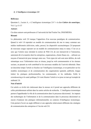 3) L’intelligence économique 2.0


Référence
Quoniam L., Lucien A., « L’intelligence économique 2.0 ? » in Les Cahiers du numérique,
Vol. 5, p 11-37
Auteurs
Ces deux auteurs sont professeurs à l’université du Sud Toulon Var, INGEMEDIA.
Résumé
Le phénomène web 2.0 marque l’apparition d’un nouveau paradigme de communication.
Quand le web 1.0 reproduit un modèle de communication dit one to many commun aux
médias traditionnels (télévision, radio, presse), les dispositifs sociotechniques 2.0 proposent
de nouveaux usages reposant sur un modèle de communication many to many. C’est en ce
sens que l’article nous introduit la notion de Web 2.0, de son interactivité à l’interaction,
autrement dit à la manière dont les entreprises, organisations, clients finaux etc… utilisent ces
moyens d’interactivité pour interagir entre eux. Trois types de web sont ainsi définis, du web
sémantique avec l’information mise en réseau, jusqu’au web communautaire et les réseaux
sociaux, en passant au web contributif et les nouveaux modèles de l’activité éditoriale. Dans
un deuxième temps l’article se focalise sur l’intelligence économique, et en particulier sur les
modèles économiques et de communication des organisations (gratuité, publicité, longue
traîne) les pratiques professionnelles, les communautés, et les méthodes. Enfin le
crowdsourcing et la santé publique 2.0 vient illustrer l’article et se pose en tant qu’exemple de
méthode 2.0.
Note d’intérêt
Cet article se révèle très intéressant dans la mesure où il prend une approche différente de
celles précédemment utilisée dans les autres articles de recherche. L’intelligence économique
permet d’appréhender le rôle de la communication dans le processus décisionnel, les impacts
des technologies de l’information et de la communication dans le processus décisionnel ou
encore d’analyser des pratiques informationnelles en contexte d’intelligence économique.
Cela permet d’avoir un angle différent et une approche relativement différente des stratégies
de communication des entreprises à l’ère du web 2.0.




                                                                                              35
 
