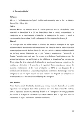 4) Reputation Capital


Référence
Klewes J., (2010) Reputation Capital: building and maintening trust in the 21st Century,
Robert (Eds.), XII, p. 408.
Auteur
Joachime Klewes est partenaire sénior à Pleon et professeur associé à la Heinrich Heine
université de Düsseldorf. Il a 25 ans d’expérience dans le conseil organisationnel, le
changement et la transformation d’entreprise, le management des crises, et aussi la
communication d’entreprises. Il est le co-fondateur de l’institut de recherche com.X.
Résumé
Cet ouvrage offre une vision unique et détaillée des nouvelles stratégies et des règles
managériales pour assoir et valoriser la réputation d’une entreprise dans un marché de plus en
plus complexe et instable. Le livre fournit des précieux conseils et des informations de qualité
sur un large nombre d’industries que ce soit l’industrie pétrochimique, l’automobile, la
finance, l’agroalimentaire ou le luxe. Cet ouvrage est la résultante d’un débat ouvert entre des
acteurs internationaux sur les bienfaits et les méfaits de la réputation d’une entreprise au
21eme siècle. Le livre entreprends la démarche de questionner la pensée courante sur les
modèles de valorisation et de contrôle de la réputation d’une entreprise, en prenant des
exemples d’intervention et de vision d’entreprise de PDG et des dirigeants de la
communication d’entreprises. Le capital que représente la réputation d’une marque ou d’une
entreprise est un des enjeux majeurs auxquels font face les dirigeants des entreprises du
monde entier et ils se doivent de veiller à l’image de l’entreprise.


Note d’intérêt
Avant d’entrer dans le détail de l’e-réputation, cet ouvrage permettra d’approfondir le capital
réputation d’une entreprise, d’en définir les termes, mais aussi d’en délimiter les contours,
entre la réputation, la notoriété, et l’image de celle-ci de l’entreprise. Cet ouvrage permettra
de détailler et d’étayer les définitions des notions utilisées dans le sujet mais aussi de
comprendre les enjeux d’une bonne réputation sur internet.




                                                                                             36
 