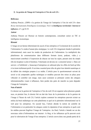 5) La gestion de l’image de l’entreprise à l’ère du web 2.0 »


Référence
Anthony Poncier., (2009) « La gestion de l’image de l’entreprise à l’ère du web 2.0 » dans
Revue internationale d'intelligence économique, Vol.1 in Intelligence territoriale / internet et
influence, n°1, pp 81-91
Auteur
Anthony Poncier est Docteur en histoire contemporaine, consultant senior en TIC et
intelligence économique.
Résumé
L’image est un facteur déterminant du succès d’une entreprise et l’avènement de la société de
l’information l’a rendu d’autant plus stratégique. Le web 2.0 à largement étendu le périmètre
informationnel, mais aussi les modes de production de l’information. La multiplicité des
plateformes de communication dans différents formats (texte, podcast, vidéo...) a
massivement contribué à l’expression de chacun sur tous les sujets, passant ainsi du simple
rôle de récepteur à celui d’émetteur, l’internaute est devenu un « consomm’acteur ». Dans cet
univers « d’infobésité », beaucoup d’entreprises en subissent plus les effets de bord qu’elles
n’en tirent réellement profit. Il est donc essentiel pour elles de gérer leur identité numérique et
de définir des stratégies propres à ce média. L’article pose le questionnement suivant de
savoir et de comprendre quelles techniques et modèles peuvent être mises en place pour
véhiculer et contrôler son image, mais aussi comment se prémunir contre des attaques
informationnelles visant à influencer, faire perdre des parts de marché ou juste dégrader
l’image de l’entreprise.
Note d’intérêt
Ce dossier sur la gestion de l’entreprise à l’ère du web 2.0 est organisé selon plusieurs grands
axes, en premier lieu, le dossier fait un état des lieux de la promotion et de la gestion de
l’image à l’heure du web 2.0, l’article explore comment les entreprises peuvent exister au
milieu du bruit médiatique sur cette plateforme et quel est le périmètre informationnel sur le
web pour les entreprises. En second lieu, l’article aborde la notion de contrôle de
l’information et en particulier les attaques contre la réputation d’une entreprise et quels sont
les médias pouvant fragiliser l’image de l’entreprise. Au final, l’article s’attarde sur un des
nouveaux relais d’informations sur internet : le blog, et les influences qu’ils peuvent avoir
pour la valorisation de l’image d’une entreprise. L’article couvre donc une grande partie de la

                                                                                                37
 