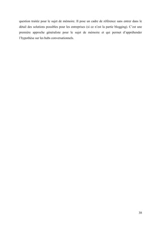 question traitée pour le sujet de mémoire. Il pose un cadre de référence sans entrer dans le
détail des solutions possibles pour les entreprises (si ce n’est la partie blogging). C’est une
première approche généraliste pour le sujet de mémoire et qui permet d’appréhender
l’hypothèse sur les hubs conversationnels.




                                                                                            38
 