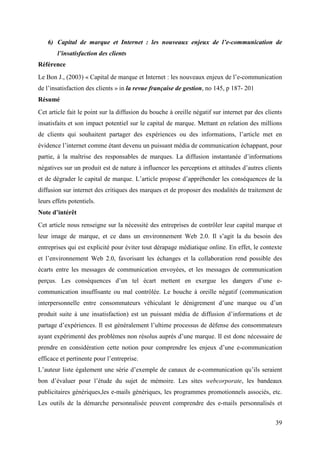 6) Capital de marque et Internet : les nouveaux enjeux de l’e-communication de
        l’insatisfaction des clients
Référence
Le Bon J., (2003) « Capital de marque et Internet : les nouveaux enjeux de l’e-communication
de l’insatisfaction des clients » in la revue française de gestion, no 145, p 187- 201
Résumé
Cet article fait le point sur la diffusion du bouche à oreille négatif sur internet par des clients
insatisfaits et son impact potentiel sur le capital de marque. Mettant en relation des millions
de clients qui souhaitent partager des expériences ou des informations, l’article met en
évidence l’internet comme étant devenu un puissant média de communication échappant, pour
partie, à la maîtrise des responsables de marques. La diffusion instantanée d’informations
négatives sur un produit est de nature à influencer les perceptions et attitudes d’autres clients
et de dégrader le capital de marque. L’article propose d’appréhender les conséquences de la
diffusion sur internet des critiques des marques et de proposer des modalités de traitement de
leurs effets potentiels.
Note d’intérêt
Cet article nous renseigne sur la nécessité des entreprises de contrôler leur capital marque et
leur image de marque, et ce dans un environnement Web 2.0. Il s’agit la du besoin des
entreprises qui est explicité pour éviter tout dérapage médiatique online. En effet, le contexte
et l’environnement Web 2.0, favorisant les échanges et la collaboration rend possible des
écarts entre les messages de communication envoyées, et les messages de communication
perçus. Les conséquences d’un tel écart mettent en exergue les dangers d’une e-
communication insuffisante ou mal contrôlée. Le bouche à oreille négatif (communication
interpersonnelle entre consommateurs véhiculant le dénigrement d’une marque ou d’un
produit suite à une insatisfaction) est un puissant média de diffusion d’informations et de
partage d’expériences. Il est généralement l’ultime processus de défense des consommateurs
ayant expérimenté des problèmes non résolus auprès d’une marque. Il est donc nécessaire de
prendre en considération cette notion pour comprendre les enjeux d’une e-communication
efficace et pertinente pour l’entreprise.
L’auteur liste également une série d’exemple de canaux de e-communication qu’ils seraient
bon d’évaluer pour l’étude du sujet de mémoire. Les sites webcorporate, les bandeaux
publicitaires génériques,les e-mails génériques, les programmes promotionnels associés, etc.
Les outils de la démarche personnalisée peuvent comprendre des e-mails personnalisés et


                                                                                                39
 