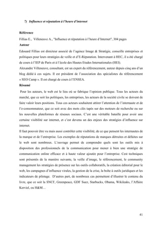 7) Influence et réputation à l’heure d’internet


Référence
Fillias E., Villeneuve A., "Influence et réputation à l’heure d’Internet", 304 pages
Auteur
Edouard Fillias est directeur associé de l’agence Image & Stratégie, conseille entreprises et
politiques pour leurs stratégies de veille et d’E-Réputation. Intervenant à HEC, il a été chargé
de cours à l’IEP de Paris et à l’école des Hautes Etudes Internationales (HEI).
Alexandre Villeneuve, consultant, est un expert du référencement, auteur depuis cinq ans d’un
blog dédié à ces sujets. Il est président de l’association des spécialistes du référencement
« SEO Camp ». Il est chargé de cours à l’ENSEA.
Résumé
Pour les auteurs, le web est le lieu où se fabrique l’opinion publique. Tous les acteurs du
marché, que ce soit les politiques, les entreprises, les acteurs de la société civile se doivent de
faire valoir leurs positions. Tous ces acteurs souhaitent attirer l’attention de l’internaute et de
l’e-consommateur, que ce soit avec des mots clés tapés sur des moteurs de recherche ou sur
les nouvelles plateformes de réseaux sociaux. C’est une véritable bataille pour avoir une
certaine visibilité sur internet, et c’est devenu un des enjeux des stratégies d’influence sur
internet.
Il faut pouvoir être vu mais aussi contrôler cette visibilité, de ce que pensent les internautes de
la marque et de l’entreprise. Les exemples de réputations de marques détruites et défaites sur
le web sont nombreux. L’ouvrage permet de comprendre quels sont les outils mis à
disposition des professionnels de la communication pour mener à bien une stratégie de
communication online efficace et à haute valeur ajoutée pour l’entreprise. Cest techniques
sont présentés de la manière suivante, la veille d’image, le référencement, le community
management les stratégies de présence sur les outils collaboratifs, la création éditorial pour le
web, les campagnes d’influence virales, la gestion de la crise, la boîte à outils juridiques et les
indicateurs de pilotage. D’autres part, de nombreux cas permettent d’illustrer le contenu du
livre, que ce soit la SNCF, Greenpeace, GDF Suez, Starbucks, Obama, Wikileaks, l’Affaire
Kerviel, ou H&M…




                                                                                                41
 