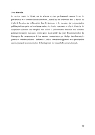 Note d’intérêt
La section quatre de l’étude sur les réseaux sociaux professionnels comme levier de
performance et de communication sur le Web 2.0 se révèle très intéressant dans la mesure où
il aborde la notion de collaboration dans les contenus et les messages de communication
publiés par l’entreprise sur les réseaux sociaux. Le dossier entreprend en effet la démarche de
comprendre comment une entreprise peut utiliser le consommateur final non plus en terme
purement mercantile mais aussi comme pièce à part entière du projet de communication de
l’entreprise. Le consommateur devient alors un consom’acteur qui s’intègre dans la stratégie
globale de communication de l’entreprise. L’article soutiendra l’hypothèse de la participation
des internautes à la communication de l’entreprise à travers des hubs conversationnels.




                                                                                            42
 