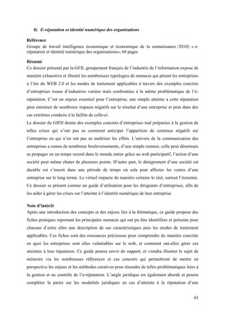 8) E-réputation et identité numérique des organisations

Référence
Groupe de travail intelligence économique et économique de la connaissance (2010) « e-
réputation et identité numérique des organisations», 68 pages

Résumé
Ce dossier présenté par la GFII, groupement français de l’industrie de l’information expose de
manière exhaustive et illustré les nombreuses typologies de menaces qui pèsent les entreprises
à l’ère du WEB 2.0 et les modes de traitement applicables à travers des exemples concrets
d’entreprises issues d’industries variées mais confrontées à la même problématique de l’é-
réputation. C’est un enjeux essentiel pour l’entreprise, une simple atteinte a cette réputation
peut entrainer de nombreux impacts négatifs sur le résultat d’une entreprise et peut dans des
cas extrêmes conduire à la faillite de celle-ci.
Le dossier du GIFII donne des exemples concrets d’entreprises mal préparées à la gestion de
telles crises qui n’ont pas su comment anticiper l’apparition de contenus négatifs sur
l’entreprise ou qui n’en ont pas su maîtriser les effets. L’univers de la communication des
entreprises a connu de nombreux bouleversements, d’une simple rumeur, celle peut désormais
se propager en un temps record dans le monde entier grâce au web participatif, l’action d’une
société peut même chuter de plusieurs points. D’autre part, le dénigrement d’une société est
durable est s’inscrit dans une période de temps où cela peut affecter les ventes d’une
entreprise sur le long terme. Le virtuel impacte de manière certaine le réel, surtout l’écnomie.
Ce dossier se présent comme un guide d’utilisation pour les dirigeants d’entreprises, afin de
les aider à gérer les crises sur l’atteinte à l’identité numérique de leur entreprise

Note d’intérêt
Après une introduction des concepts et des enjeux liés à la thématique, ce guide propose des
fiches pratiques reprenant les principales menaces qui ont pu être identifiées et présente pour
chacune d’entre elles une description de ses caractéristiques puis les modes de traitement
applicables. Ces fiches sont des ressources précieuses pour comprendre de manière concrète
en quoi les entreprises sont elles vulnérables sur le web, et comment ont-elles gérer ces
atteintes à leur réputation. Ce guide pourra servir de support, et viendra illustrer le sujet de
mémoire via les nombreuses références et cas concrets qui permettront de mettre en
perspective les enjeux et les méthodes curatives pour résoudre de telles problématiques liées à
la gestion et au contrôle de l’e-réputation. L’angle juridique est également abordé et pourra
compléter la partie sur les modalités juridiques en cas d’atteinte à la réputation d’une


                                                                                             43
 