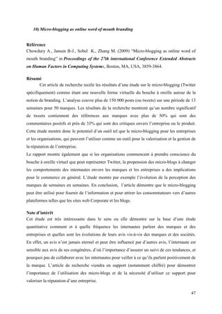 10) Micro-blogging as online word of mouth branding


Référence
Chowdury A., Jansen B-J., Sobel K., Zhang M. (2009) “Micro-blogging as online word of
mouth branding” in Proceedings of the 27th international Conference Extended Abstracts
on Human Factors in Computing Systems, Boston, MA, USA, 3859-3864.

Résumé
     Cet article de recherche recèle les résultats d’une étude sur le micro-blogging (Twitter
spécifiquement) comme étant une nouvelle forme virtuelle du bouche à oreille autour de la
notion de branding. L’analyse couvre plus de 150 000 posts (ou tweets) sur une période de 13
semaines pour 50 marques. Les résultats de la recherche montrent qu’un nombre significatif
de tweets contiennent des références aux marques avec plus de 50% qui sont des
commentaires positifs et près de 33% qui sont des critiques envers l’entreprise ou le produit.
Cette étude montre donc le potentiel d’un outil tel que le micro-blogging pour les entreprises
et les organisations, qui peuvent l’utiliser comme un outil pour la valorisation et la gestion de
la réputation de l’entreprise.
Le rapport montre également que si les organisations commencent à prendre conscience du
bouche à oreille virtuel que peut représenter Twitter, la propension des micro-blogs à changer
les comportements des internautes envers les marques et les entreprises a des implications
pour le commerce en général. L’étude montre par exemple l’évolution de la perception des
marques de semaines en semaines. En conclusion, l’article démontre que le micro-blogging
peut être utilisé pour fournir de l’information et pour attirer les consommateurs vers d’autres
plateformes telles que les sites web Corporate et les blogs.

Note d’intérêt
Cet étude est très intéressante dans le sens ou elle démontre sur la base d’une étude
quantitative comment et à quelle fréquence les internautes parlent des marques et des
entreprises et quelles sont les évolutions de leurs avis vis-à-vis des marques et des sociétés.
En effet, un avis n’est jamais eternel et peut être influencé par d’autres avis, l’internaute est
sensible aux avis de ses congénères, d’où l’importance d’assurer un suivi de ces tendances, et
pourquoi pas de collaborer avec les internautes pour veiller à ce qu’ils parlent positivement de
la marque. L’article de recherche viendra en support (notamment chiffré) pour démontrer
l’importance de l’utilisation des micro-blogs et de la nécessité d’utiliser ce support pour
valoriser la réputation d’une entreprise.

                                                                                              47
 