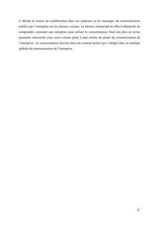 il aborde la notion de collaboration dans les contenus et les messages de communication
publiés par l’entreprise sur les réseaux sociaux. Le dossier entreprend en effet la démarche de
comprendre comment une entreprise peut utiliser le consommateur final non plus en terme
purement mercantile mais aussi comme pièce à part entière du projet de communication de
l’entreprise. Le consommateur devient alors un consom’acteur qui s’intègre dans la stratégie
globale de communication de l’entreprise.




                                                                                            51
 