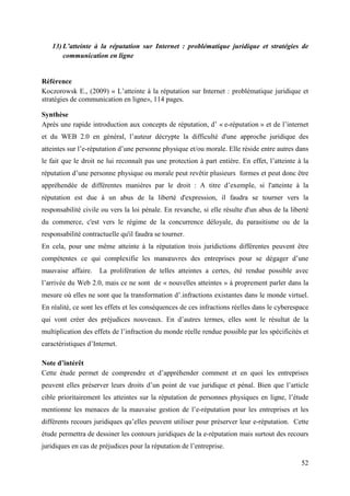 13) L’atteinte à la réputation sur Internet : problématique juridique et stratégies de
       communication en ligne


Référence
Koczorowsk E., (2009) « L’atteinte à la réputation sur Internet : problématique juridique et
stratégies de communication en ligne», 114 pages.

Synthèse
Après une rapide introduction aux concepts de réputation, d’ « e-réputation » et de l’internet
et du WEB 2.0 en général, l’auteur décrypte la difficulté d'une approche juridique des
atteintes sur l’e-réputation d’une personne physique et/ou morale. Elle réside entre autres dans
le fait que le droit ne lui reconnaît pas une protection à part entière. En effet, l’atteinte à la
réputation d’une personne physique ou morale peut revêtir plusieurs formes et peut donc être
appréhendée de différentes manières par le droit : A titre d’exemple, si l'atteinte à la
réputation est due à un abus de la liberté d'expression, il faudra se tourner vers la
responsabilité civile ou vers la loi pénale. En revanche, si elle résulte d'un abus de la liberté
du commerce, c'est vers le régime de la concurrence déloyale, du parasitisme ou de la
responsabilité contractuelle qu'il faudra se tourner.
En cela, pour une même atteinte à la réputation trois juridictions différentes peuvent être
compétentes ce qui complexifie les manœuvres des entreprises pour se dégager d’une
mauvaise affaire.    La prolifération de telles atteintes a certes, été rendue possible avec
l’arrivée du Web 2.0, mais ce ne sont de « nouvelles atteintes » à proprement parler dans la
mesure où elles ne sont que la transformation d’.infractions existantes dans le monde virtuel.
En réalité, ce sont les effets et les conséquences de ces infractions réelles dans le cyberespace
qui vont créer des préjudices nouveaux. En d’autres termes, elles sont le résultat de la
multiplication des effets de l’infraction du monde réelle rendue possible par les spécificités et
caractéristiques d’Internet.

Note d’intérêt
Cette étude permet de comprendre et d’appréhender comment et en quoi les entreprises
peuvent elles préserver leurs droits d’un point de vue juridique et pénal. Bien que l’article
cible prioritairement les atteintes sur la réputation de personnes physiques en ligne, l’étude
mentionne les menaces de la mauvaise gestion de l’e-réputation pour les entreprises et les
différents recours juridiques qu’elles peuvent utiliser pour préserver leur e-réputation. Cette
étude permettra de dessiner les contours juridiques de la e-réputation mais surtout des recours
juridiques en cas de préjudices pour la réputation de l’entreprise.

                                                                                               52
 