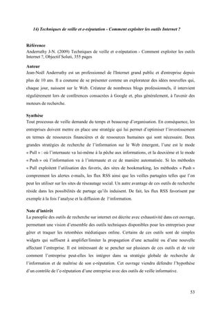 14) Techniques de veille et e-réputation - Comment exploiter les outils Internet ?


Référence
Anderruthy J-N. (2009) Techniques de veille et e-réputation - Comment exploiter les outils
Internet ?, Objectif Soluti, 355 pages

Auteur
Jean-Noël Anderruthy est un professionnel de l'Internet grand public et d'entreprise depuis
plus de 10 ans. Il a coutume de se présenter comme un explorateur des idées nouvelles qui,
chaque jour, naissent sur le Web. Créateur de nombreux blogs professionnels, il intervient
régulièrement lors de conférences consacrées à Google et, plus généralement, à l'avenir des
moteurs de recherche.

Synthèse
Tout processus de veille demande du temps et beaucoup d’organisation. En conséquence, les
entreprises doivent mettre en place une stratégie qui lui permet d’optimiser l’investissement
en termes de ressources financières et de ressources humaines qui sont nécessaire. Deux
grandes stratégies de recherche de l’information sur le Web émergent, l’une est le mode
« Pull » : où l’internaute va lui-même à la pêche aux informations, et la deuxième et le mode
« Push » où l’information va à l’internaute et ce de manière automatisée. Si les méthodes
« Pull exploitent l’utilisation des favoris, des sites de bookmarking, les méthodes « Push »
comprennent les alertes e-mails, les flux RSS ainsi que les veilles partagées telles que l’on
peut les utiliser sur les sites de réseautage social. Un autre avantage de ces outils de recherche
réside dans les possibilités de partage qu’ils induisent. De fait, les flux RSS favorisent par
exemple à la fois l’analyse et la diffusion de l‘information.

Note d’intérêt
La panoplie des outils de recherche sur internet est décrite avec exhaustivité dans cet ouvrage,
permettant une vision d’ensemble des outils techniques disponibles pour les entreprises pour
gêrer et traquer les retombées médiatiques online. Certains de ces outils sont de simples
widgets qui suffisent à amplifier/limiter la propagation d’une actualité ou d’une nouvelle
affectant l’entreprise. Il est intéressant de se pencher sur plusieurs de ces outils et de voir
comment l’entreprise peut-elles les intégrer dans sa stratégie globale de recherche de
l’information et de maîtrise de son e-réputation. Cet ouvrage viendra défendre l’hypothèse
d’un contrôle de l’e-réputation d’une entreprise avec des outils de veille informative.



                                                                                               53
 