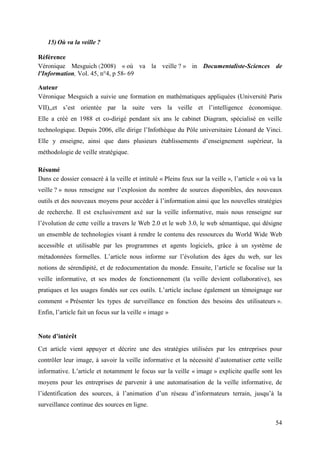 15) Où va la veille ?

Référence
Véronique Mesguich (2008) « où va la veille ? » in Documentaliste-Sciences de
l'Information, Vol. 45, n°4, p 58- 69

Auteur
Véronique Mesguich a suivie une formation en mathématiques appliquées (Université Paris
VII),,et s’est orientée par la suite vers la veille et l’intelligence économique.
Elle a créé en 1988 et co-dirigé pendant six ans le cabinet Diagram, spécialisé en veille
technologique. Depuis 2006, elle dirige l’Infothèque du Pôle universitaire Léonard de Vinci.
Elle y enseigne, ainsi que dans plusieurs établissements d’enseignement supérieur, la
méthodologie de veille stratégique.

Résumé
Dans ce dossier consacré à la veille et intitulé « Pleins feux sur la veille », l’article « où va la
veille ? » nous renseigne sur l’explosion du nombre de sources disponibles, des nouveaux
outils et des nouveaux moyens pour accéder à l’information ainsi que les nouvelles stratégies
de recherche. Il est exclusivement axé sur la veille informative, mais nous renseigne sur
l’évolution de cette veille a travers le Web 2.0 et le web 3.0, le web sémantique, qui désigne
un ensemble de technologies visant à rendre le contenu des ressources du World Wide Web
accessible et utilisable par les programmes et agents logiciels, grâce à un système de
métadonnées formelles. L’article nous informe sur l’évolution des âges du web, sur les
notions de sérendipité, et de redocumentation du monde. Ensuite, l’article se focalise sur la
veille informative, et ses modes de fonctionnement (la veille devient collaborative), ses
pratiques et les usages fondés sur ces outils. L’article incluse également un témoignage sur
comment « Présenter les types de surveillance en fonction des besoins des utilisateurs ».
Enfin, l’article fait un focus sur la veille « image »


Note d’intérêt
Cet article vient appuyer et décrire une des stratégies utilisées par les entreprises pour
contrôler leur image, à savoir la veille informative et la nécessité d’automatiser cette veille
informative. L’article et notamment le focus sur la veille « image » explicite quelle sont les
moyens pour les entreprises de parvenir à une automatisation de la veille informative, de
l’identification des sources, à l’animation d’un réseau d’informateurs terrain, jusqu’à la
surveillance continue des sources en ligne.

                                                                                                 54
 