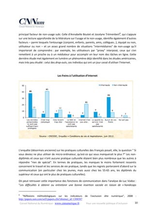 Conseil National du Numérique ‐ www.cnnumerique.fr    Pour une nouvelle politique d’inclusion    10
principal facteur de non‐usage subi. Celle d'Annabelle Boutet et Jocelyne Trémenbert8
, qui s'appuie 
sur une lecture approfondie de la littérature sur l'usage et le non‐usage, identifie également d'autres 
facteurs – parmi lesquels l'entourage (conjoint, enfants, parents, amis, collègues…), équipé ou non, 
utilisateur  ou  non  –  et  un  assez  grand  nombre  de  situations  "intermédiaires"  de  non‐usage  qu'il 
importerait  de  comprendre :  par  exemple,  les  utilisateurs  par  "proxy"  interposé,  ceux  qui  s'en 
remettent à un proche ou à un médiateur pour accomplir en leur nom des tâches en ligne. Cette 
dernière étude met également en lumière un phénomène déjà identifié dans les études américaines, 
mais très peu étudié : celui des drop‐outs, ces individus qui ont un jour cessé d'utiliser l'Internet. 
 
Les freins à l'utilisation d’Internet 
 
 
L'enquête (désormais ancienne) sur les pratiques culturelles des Français posait, elle, la question " Si 
vous deviez ne plus utiliser de micro‐ordinateur, qu'est‐ce qui vous manquerait le plus ?" Les non‐
diplômés et ceux qui n'ont aucune pratique culturelle étaient bien plus nombreux que les autres à 
répondre  "rien  de  spécial".  En  termes  de  pratiques,  les  manques  le  moins  fortement  ressentis 
concernent le travail et les services de vie pratique, tandis que les regrets porteraient d'abord sur la 
communication  (en  particulier  chez  les  jeunes,  mais  aussi  chez  les  55‐65  ans,  les  diplômés  du 
supérieur et ceux qui ont le plus de pratiques culturelles). 
On peut retrouver cette importance des fonctions de communication dans l'analyse de Luc Vodoz : 
"Les  difficultés  à  obtenir  ou  entretenir  une  bonne  insertion  sociale  en  raison  de  « handicaps 
                                                            
8
  "Réflexions  méthodologiques  sur  les  indicateurs  de  l'exclusion  dite  numérique",  2008  : 
http://papers.ssrn.com/sol3/papers.cfm?abstract_id=1308587  
 