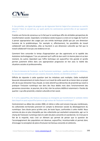 Conseil National du Numérique ‐ www.cnnumerique.fr    Pour une nouvelle politique d’inclusion    100
3‐ Ces priorités, ces signes de progrès ou de régression font‐ils l’objet d’un consensus ou sont‐ils 
discutés ?  Dans  le  second  cas,  sur  quels  points  les  controverses  portent‐elles  et  qui  opposent‐
elles ?
Il existe une forme de consensus sur le fait que le numérique offre de véritables perspectives de 
transformation sociale. Cependant, la tendance existe toujours à croire en la magie de l'outil et 
à  penser  appropriation  des  usages  par  une  entrée  technique  plutôt  que  par  une  dimension 
humaine  de  la  problématique.  Par  exemple  si,  effectivement,  les  possibilités  de  travail 
collaboratif  sont  démultipliées,  elles  se  heurtent  à  une  dimension  culturelle  qui  fait  que  le 
travail collaboratif n'est pas une évidence en soi.
Comment  faire  concorder  le  temps  d’appropriation  par  des  apprenants  et  la  rapidité  des 
évolutions technologiques ? Les uns pensant qu'il suffit du bon outil à la bonne place et au bon 
moment,  les  autres  répondant  que  l'offre  technique  est  aujourd'hui  très  grande  et  qu'elle 
permet  justement  d'être  dans  une  appropriation  progressive  en  lien  avec  la  réalité  des 
situations sociales et professionnelles.
4‐ Dans le domaine de l’inclusion ‐ ou de l’exclusion numérique ‐, quelles sont la ou les initiatives, 
les cas qui vous ont le plus pris par surprise, bousculé, étonné, ces dernières années ?
Difficile  de  répondre  à  cette  question  tant  les  initiatives  sont  multiples.  Cette  multiplicité 
bouscule nécessairement et invite chacun à un travail de veille avant de se lancer dans un projet 
afin de ne pas réinventer l'eau chaude. Je reste attentif aux démarches de proximité qui visent à 
pratiquer  l'inclusion  numérique  non  dans  des  lieux  dédiés  mais  dans  l'environnement  des 
personnes concernées. Je pourrais, de ce fait, citer les actions AADN et notamment « Paroles de 
quartier » qui allie proximité, création culturelle et lien social. 
5‐ Y a‐t‐il, aujourd’hui, des facteurs nouveaux ou émergents qui transforment le contexte même 
dans lequel on peut aujourd’hui penser et agir autour de l’inclusion numérique ?
Contrairement au début des années 2000, et même si elles sont encore trop peu nombreuses, 
les  collectivités  territoriales  prennent  en  compte  la  dimension  sociale  du  développement  du 
numérique. Sans doute parce qu'elles sont, de toute façon, confrontées à cette réalité. Nous 
sommes de plus en plus interpellés par des collectivités qui souhaitent comprendre, agir sur le 
champ de l'exclusion numérique dans le cadre de plans concertés et coordonnés. Ce n'est pas le 
fait  de  la  majorité,  mais  c'est  un  élément  qui  permet  de  penser  que  la  question  de 
l'accompagnement des populations est devenue, aujourd'hui, incontournable et permet donc 
d'envisager la conception de plans d'inclusion territoriaux concertés et cohérents.
 