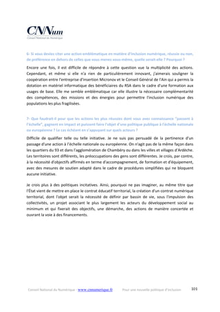 Conseil National du Numérique ‐ www.cnnumerique.fr    Pour une nouvelle politique d’inclusion    101
6‐ Si vous deviez citer une action emblématique en matière d’inclusion numérique, réussie ou non, 
de préférence en dehors de celles que vous menez vous‐même, quelle serait‐elle ? Pourquoi ?
Encore  une  fois,  il  est  difficile  de  répondre  à  cette  question  vue  la  multiplicité  des  actions. 
Cependant,  et  même  si  elle  n'a  rien  de  particulièrement  innovant,  j'aimerais  souligner  la 
coopération entre l'entreprise d'insertion Micronov et le Conseil Général de l'Ain qui a permis la 
dotation en matériel informatique des bénéficiaires du RSA dans le cadre d'une formation aux 
usages de base. Elle me semble emblématique car elle illustre la nécessaire complémentarité 
des  compétences,  des  missions  et  des  énergies  pour  permettre  l'inclusion  numérique  des 
populations les plus fragilisées.
7‐ Que faudrait‐il pour que les actions les plus réussies dont vous avez connaissance “passent à 
l’échelle”, gagnent en impact et puissent faire l'objet d'une politique publique à l'échelle nationale 
ou européenne ? Le cas échéant en s’appuyant sur quels acteurs ?
Difficile  de  qualifier  telle  ou  telle  initiative.  Je  ne  suis  pas  persuadé  de  la  pertinence  d'un 
passage d'une action à l’échelle nationale ou européenne. On n'agit pas de la même façon dans 
les quartiers du 93 et dans l'agglomération de Chambéry ou dans les villes et villages d'Ardèche. 
Les territoires sont différents, les préoccupations des gens sont différentes. Je crois, par contre, 
à la nécessité d'objectifs affirmés en terme d'accompagnement, de formation et d'équipement, 
avec des mesures de soutien adapté dans le cadre de procédures simplifiées qui ne bloquent 
aucune initiative.
Je crois plus à des politiques incitatives. Ainsi, pourquoi ne pas imaginer, au même titre que 
l'État vient de mettre en place le contrat éducatif territorial, la création d'un contrat numérique 
territorial,  dont  l'objet  serait  la  nécessité  de  définir  par  bassin  de  vie,  sous  l'impulsion  des 
collectivités,  un  projet  associant  le  plus  largement  les  acteurs  du  développement  social  au 
minimum  et  qui  fixerait  des  objectifs,  une  démarche,  des  actions  de  manière  concertée  et 
ouvrant la voie à des financements.
 