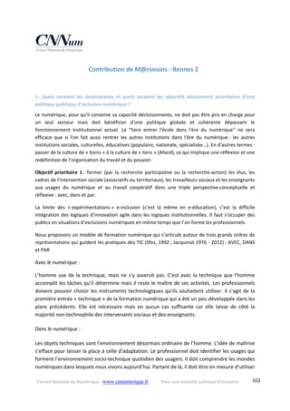 Conseil National du Numérique ‐ www.cnnumerique.fr    Pour une nouvelle politique d’inclusion    102
Contribution de M@rsouins ‐ Rennes 2   
1‐  Quels  seraient  les  destinataires  et  quels  seraient  les  objectifs  absolument  prioritaires  d’une 
politique publique d’inclusion numérique ? 
Le numérique, pour qu'il conserve sa capacité décloisonnante, ne doit pas être pris en charge pour 
un  seul  secteur  mais  doit  bénéficier  d'une  politique  globale  et  cohérente  dépassant  le 
fonctionnement  institutionnel  actuel.  Le  "faire  entrer  l'école  dans  l'ère  du  numérique"  ne  sera 
efficace  que  si  l'on  fait  aussi  rentrer  les  autres  institutions  dans  l'ère  du  numérique :  les  autres 
institutions sociales, culturelles, éducatives (populaire, nationale, spécialisée…). En d'autres termes : 
passer de la culture de « biens » à la culture de « liens » (Allard), ce qui implique une réflexion et une 
redéfinition de l’organisation du travail et du pouvoir. 
Objectif  prioritaire  1 :  former  (par  la  recherche  participative  ou  la  recherche‐action)  les  élus,  les 
cadres de l’intervention sociale (associatifs ou territoriaux), les travailleurs sociaux et les enseignants 
aux  usages  du  numérique  et  au  travail  coopératif  dans  une  triple  perspective conceptuelle  et 
réflexive : avec, dans et par. 
La  limite  des  « expérimentations »  e‐inclusion  (c’est  la  même  en  e‐éducation),  c’est  la  difficile 
intégration des logiques d’innovation agile dans les logiques institutionnelles. Il faut s’occuper des 
publics en situations d’exclusions numériques en même temps que l’on forme les professionnels. 
Nous proposons un modèle de formation numérique qui s’articule autour de trois grands ordres de 
représentations qui guident les pratiques des TIC (Sfez, 1992 ; Jacquinot 1976 ‐ 2012) : AVEC, DANS 
et PAR 
Avec le numérique : 
L’homme use de la technique, mais ne s’y asservit pas. C’est avec la technique que l’homme 
accomplit les tâches qu’il détermine mais il reste le maître de ses activités. Les professionnels 
doivent pouvoir choisir les instruments technologiques qu’ils souhaitent utiliser. Il s’agit de la 
première entrée « technique » de la formation numérique qui a été un peu développée dans les 
plans  précédents.  Elle  est  nécessaire  mais  en  aucun  cas  suffisante  car  elle  laisse  de  côté  la 
majorité non‐technophile des intervenants sociaux et des enseignants.
Dans le numérique :
Les objets techniques sont l’environnement désormais ordinaire de l’homme. L’idée de maîtrise 
s’efface pour laisser la place à celle d’adaptation. Le professionnel doit identifier les usages qui 
forment l’environnement socio‐technique quotidien des usagers. Il doit comprendre les mondes 
numériques dans lesquels nous vivons aujourd’hui. Partant de là, il doit être en mesure d’utiliser 
 