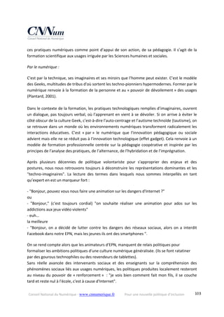 Conseil National du Numérique ‐ www.cnnumerique.fr    Pour une nouvelle politique d’inclusion    103
ces pratiques numériques comme point d’appui de son action, de sa pédagogie. Il s’agit de la 
formation scientifique aux usages irriguée par les Sciences humaines et sociales.
Par le numérique :
C'est par la technique, ses imaginaires et ses miroirs que l’homme peut exister. C’est le modèle 
des Geeks, multitudes de tribus d'où sortent les techno‐pionniers hypermodernes. Former par le 
numérique renvoie à la formation de la personne et au « pouvoir de dévoilement » des usages 
(Plantard, 2001).
 
Dans le contexte de la formation, les pratiques technologiques remplies d’imaginaires, ouvrent 
un dialogue, pas toujours verbal, où l’apprenant en vient à se dévoiler. Si on arrive à éviter le 
côté obscur de la culture Geek, c’est‐à‐dire l’auto‐centrage et l’autisme technoïde (tautisme), on 
se retrouve dans un monde où les environnements numériques transforment radicalement les 
interactions  éducatives.  C’est  « par »  le  numérique  que  l’innovation  pédagogique  ou  sociale 
advient mais elle ne se réduit pas à l’innovation technologique (effet gadget). Cela renvoie à un 
modèle de formation professionnelle centrée sur la pédagogie coopérative et inspirée par les 
principes de l’analyse des pratiques, de l’alternance, de l’hybridation et de l’imprégnation. 
Après  plusieurs  décennies  de  politique  volontariste  pour  s'approprier  des  enjeux  et  des 
postures, nous nous retrouvons toujours à déconstruire les représentations dominantes et les 
"techno‐imaginaires".  La  lecture  des  termes  dans  lesquels  nous  sommes  interpellés  en  tant 
qu’expert en est un marqueur fort : 
‐ "Bonjour, pouvez vous nous faire une animation sur les dangers d'Internet ?"
ou
‐  "Bonjour,"  (c'est  toujours  cordial)  "on  souhaite  réaliser  une  animation  pour  ados  sur  les 
addictions aux jeux vidéo violents"
‐ euh…
la meilleure
‐  "Bonjour, on  a  décidé  de  lutter  contre  les  dangers  des  réseaux  sociaux,  alors  on  a  interdit 
Facebook dans notre EPN, mais les jeunes ils ont des smartphones ".
On se rend compte alors que les animateurs d'EPN, manquent de relais politiques pour 
formaliser les ambitions politiques d'une culture numérique généralisée. (Ils se font ratatiner 
par des gourous technophiles ou des revendeurs de tablettes).
Sans  réelle  avancée  des  intervenants  sociaux  et  des  enseignants  sur  la  compréhension  des 
phénomènes sociaux liés aux usages numériques, les politiques produites localement resteront 
au niveau du pouvoir de « renforcement »  : "je vois bien comment fait mon fils, il se couche 
tard et reste nul à l'école, c'est à cause d'Internet". 
 
