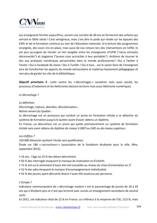 Conseil National du Numérique ‐ www.cnnumerique.fr    Pour une nouvelle politique d’inclusion    104
Les enseignants formés aujourd'hui, auront une carrière de 40 ans et formeront des enfants qui 
verront le XXIIè siècle ! C'est vertigineux, mais c'est dire le poids qui réside sur les épaules des 
ESPE et de la formation continue au sien de l'éducation nationale. A la lecture des programmes 
enseignés, des cours mis en place, mais aussi de nos retours lors des interventions en IUFM, ils 
est plus qu'urgent de récréer un lien tangible entre les enseignants d'IUFM ("vieux schnocks 
déconnectés") et stagiaires ("jeunes cons accrochés à leur portables"). Arrêtons de tourner le 
dos  aux  pratiques  numériques  personnelles  dans  le  monde  professionnel !  Oui  à  Twitter  à 
l'école ! Oui à Facebook de classe ! Oui à Tumblr ! Oui à tout… car le savoir‐faire de l'enseignant 
sera de transformer les apports du monde extrascolaire et matériau hautement pédagogique et 
non plus de garder les clés de la bibliothèque. 
 
Objectif  prioritaire  2 :  Lutte  contre  les  « décrochages »  (scolaires  mais  aussi  social),  les 
processus d’isolement et les illettrismes (lecture‐écriture mais aussi illettrisme numérique).
 
Le décrochage ? 
La définition.
Décrochage, rupture, abandon, déscolarisation…
Notion venant du Québec :
Le décrochage est un processus qui conduit un jeune en formation initiale à se détacher du 
système de formation jusqu'à le quitter avant d'avoir obtenu un diplôme.
En  France,  un  décrocheur  est  un  jeune  qui  quitte  prématurément  un  système  de  formation 
initiale sans avoir obtenu de diplôme de niveau V (BEP ou CAP) ou de niveau supérieur.
Les chiffres ?
150 000 élèves/an quittent l’école sans qualification.
Étude  sur  186  « raccrocheurs »  (association  de  la  fondation  étudiante  pour  la  ville,  Afev, 
septembre 2012). 
• 16 ans : l’âge où 25 % des élèves décrochent.
• 92 % des interrogés évoquent le manque de motivation et d’intérêt.
• 71 % ont eu le sentiment d’avoir été mal conseillés au niveau du choix d’orientation en 3e
.
• 51 % des ados évoquent le manque d’accompagnement individualisé.
• 41 % des jeunes ayant décroché disent n’avoir été soutenus par personne.
 
L’Europe ?
Indicateur communautaire de « décrochage scolaire » est le pourcentage de jeunes de 18 à 24 
ans qui n’étudient plus et n’ont pas terminé avec succès un enseignement secondaire de second 
cycle.
En 2011, cet indicateur était de 12 % en France, soit inférieur à la moyenne de l’UE, 13,5 %, mais 
 