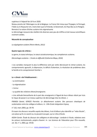 Conseil National du Numérique ‐ www.cnnumerique.fr    Pour une nouvelle politique d’inclusion    105
supérieur à l’objectif de 10 % en 2020. 
Niveau proche de l’Allemagne ou de la Belgique. La France fait mieux que l’Espagne, le Portugal, 
l’Italie ou le Royaume‐Uni, moins bien que la Finlande, le Danemark, les Pays‐Bas ou la Pologne.
Renvoie à la notion d’échec scolaire très stigmatisante
Le décrochage recouvre des réalités très diverses avec peu de chiffres et de travaux scientifiques 
vraiment solides. 
Nécessité de conceptualiser
 
La ségrégation scolaire (Pierre Merle, 2012)
 
Quatre types de critères :
Le genre, le statut ethnique, le statut socioéconomique, les compétences scolaires.
Décrochages scolaires ‐ L’école en difficulté (Catherine Blaya, 2010) 
« Les variables marquant le plus la différence sont par ordre décroissant le climat scolaire, les 
comportements agressifs, la dépression, le déficit d’attention, la résolution de problèmes dans 
la famille et le comportement familial » 
 
Le « climat » de l’établissement :
‐ La victimisation
‐ La stigmatisation
‐ L’ennui
‐ La qualité des relations élèves/enseignants 
« Une attitude bienveillante de la part des enseignants à l’égard de leurs élèves réduit par trois 
le risque de passer à un niveau supérieur de décrochage chez les élèves. »
FRANDJI  Daniel,  VERGES  Pierrette.  Le  détachement  scolaire.  Des  parcours  chaotiques  de 
scolarisation entre les collèges et ailleurs. In : Ville‐École‐Intégration Enjeux,
n° 132, mars 2003, pp. 59‐70. 
À travers les discours recueillis auprès des élèves, il est d'ailleurs plus identifié un "vide d'école", 
une place qu'ils ne savent ou ne peuvent occuper, qu'un refus d'école.
ASDIH Carole. Étude du discours de collégiens en décrochage : conduite à l'école, relations avec 
les acteurs institutionnels, projets d'avenir. In : Les Sciences de l'éducation pour l'Ère nouvelle, 
vol. 36, n° 1, 2003, pp. 59‐83.
 