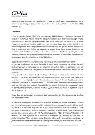 Conseil National du Numérique ‐ www.cnnumerique.fr    Pour une nouvelle politique d’inclusion    107
Croisement  des  processus  de  socialisation  et  des  ID  numérique :  « co‐production  où  se 
rencontre  les  stratégies  des  plateformes  et  les  tactiques  des  utilisateurs »  (Cardon,  2008, 
Plantard, 2013)
 
L’isolement :
« Pour la première fois en 2009, le facteur isolement (65 %) devient « l’indicateur étrange » de 
l’exclusion numérique, faisant sauter les catégories sociologiques traditionnelles (âge, revenu, 
capital  culturel).  Au  cœur  des  phénomènes  d’exclusion  numérique,  on  trouve  donc  la  notion 
d’isolement  social  qui  combine  faiblement  les  questions  d’âge  (les  seniors  isolés)  et  les 
travailleurs pauvres mais très fortement les populations qui n’ont que les minima sociaux pour 
vivre. Il serait hâtif d’en déduire que la pauvreté renvoie à une forme unique d’isolement qui 
conditionnerait  l’exclusion  numérique.  C’est  le  « sentiment »  d’isolement  qui  importe.  Cette 
catégorie comprend aussi des personnes qui n’ont pas forcément de problème d’argent mais qui 
se retrouvent dans des situations de vie qui les isolent. 
 
Les fractures numériques générationnelles, économiques et sociales (M@rsouin 2009) 
La question de l’absence de temps disponible à consacrer au numérique est souvent évoquée 
comment  facteur  de  non‐usage  par  les  personnes  se  sentent  isolée,  en  particulier  pour  une 
population bien identifiable : les familles monoparentales qui sont très souvent portées par des 
femmes. 
Fanny  qui  vit  seule  avec  ses  3  enfants  de  3,  6  et  10  ans  en  zone  rurale,  déclare  lors  d’un 
entretien : « J’ai un PC à la maison avec un abonnement Internet mais comme c’est très lent, je 
ne sais pas comment j’ai fait mais Internet est en panne depuis 5 mois. C’est beaucoup trop 
compliqué à réparer et je n’ai pas le temps […]  J’ai bien essayé les sites de rencontre mais il faut 
avoir que ça à faire, tous les jours. Quand j’ai fini ma journée de travail, je cours pour récupérer 
les enfants, le bain, le repas, le couche. Il est 21 h, je suis crevée, au mieux, je regarde la télé, au 
pire je file au lit… ». 
 
On est bien loin des discours promotionnels de recomposition des liens amoureux ou familiaux 
des sites de rencontre ! 
 
La « fracture numérique », même déclinée au pluriel, n’est pas un concept opératoire. Elle n’est 
pas une simple conséquence des inégalités sociales et économiques préexistantes. Elle est plutôt 
le  produit  de  la  rencontre  singulière  de  chaque personne  avec  les  cultures  numériques.  Cette 
rencontre, en fonction des histoires singulières, favorisera ou non le désir, l’envie, la motivation 
pour se lancer dans les usages des TIC. Au‐delà des questions d’âge, de niveau d’éducation et de 
revenus,  c’est  une  réflexion  sur  la  capacité  à  développer  des  relations  sociales  dans  un 
environnement qu’il faut privilégier aujourd’hui pour lutter contre les exclusions numériques et 
faire advenir une nouvelle forme de société de l’information non plus excluante mais inclusive. 
 