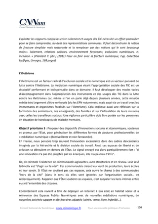 Conseil National du Numérique ‐ www.cnnumerique.fr    Pour une nouvelle politique d’inclusion    108
 
Expliciter les rapports complexes entre isolement et usages des TIC nécessite un effort particulier 
pour se faire comprendre, au‐delà des représentations communes. Il faut déconstruire la notion 
de  fracture  simpliste  mais  rassurante  et  la  remplacer  par  des  notions  qui  le  sont  beaucoup 
moins :  isolement,  relations  sociales,  environnement  favorisant,  exclusions  numériques,  e‐
inclusion. »  (Plantard  P. [dir.]  (2011) Pour  en finir  avec  la  fracture  numérique,  Fyp,  Collection 
Us@ges, Limoges, 168 pages) 
 
 
L'illettrisme
L'illettrisme est un facteur radical d'exclusion sociale et le numérique est un vecteur puissant de 
lutte contre l'illettrisme. La médiation numérique visant l'appropriation sociale des TIC est un 
dispositif performant et indispensable dans ce domaine. Il faut développer des modes variés 
d’accompagnement  dans  l'appropriation  des  instruments  et  des  usages  des  TIC  dans  la  lutte 
contre les illettrismes car, même si l'on en parle déjà depuis plusieurs années, cette mission 
mérite très largement d'être renforcée (via les EPN notamment, mais aussi via un travail avec les 
intervenants et organismes focalisés sur l’illettrisme). Cela implique aussi une réflexion sur la 
formation des animateurs, des enseignants, des familles et sur l'articulation de leurs missions 
avec celles les travailleurs sociaux. Une vigilance particulière doit être portée sur les personnes 
en situation de handicap ou de maladie mentales.
 
Objectif prioritaire 3 : Proposer des dispositifs d'innovations sociales et économiques, soutenus 
et promus par l'État, pour généraliser les différentes formes de postures professionnelles de 
« médiation numérique » (bienveillante et non fantasmée).
En  France,  nous  pensons  trop  souvent  l'innovation  ascendante  dans  des  cadres  descendants 
imaginés par la hiérarchie et la division sociale du travail. Ainsi, ces espaces de liberté et de 
création se déroulent en dehors de l'État. Le signal envoyé est alors particulièrement fort : "si 
une innovation n'a pas été projetée par les énarques, elle n'a pas lieu d'être".
Or, on constate l’existence de communautés agissantes, auto‐structurées et en réseau. Leur seul 
leitmotiv est "d'agir sur le réel". Ces communautés créent leur outil de production, leurs écoles 
et leur savoir. Si l'État ne soutient pas ces espaces, cela ouvre le champ à des communautés 
"hors  de  la  cité"  (dans  le  sens  où  elles  sont  ignorées  par  l'organisation  sociale…  et 
réciproquement). Rappeler que l'État soutient ces espaces, c'est rappeler les liens intimes entre 
eux et l'ensemble des citoyens. 
Concrètement  cela  revient  à  finir  de  déployer  un  Internet  à  bas  coût  en  habitat  social  et  à 
réinventer  des  Espaces  Publics  Numériques  avec  de  nouvelles  médiations  numériques,  de 
nouvelles activités support et des horaires adaptés (soirée, temps libre, hybridé…). 
 
