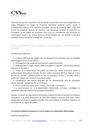 Conseil National du Numérique ‐ www.cnnumerique.fr    Pour une nouvelle politique d’inclusion    109
Il faut bien sûr que cet « ensemble » soit coordonné, en particulier entre l'accompagnement aux 
usages  (Délégation  aux  Usages  de  l'Internet),  l'éducation  nationale,  l’action  sociale  et 
l'enseignement supérieur et la recherche (ministère, instituts de recherche, ANR). Il faut faire 
évoluer  les  dispositifs  existants  en  impulsant  une  dynamique  nationale  de  recherche  sur 
l'innovation  et  les  usages  du  numérique  mais  aussi  en  transformant  nos  territoires  en 
« laboratoires  vivants »  où  chaque  acteur  se  sentira  mobilisé  par  une  ambition  numérique 
nationale. Certains territoires l'ont déjà fait… suivons‐les.
2‐  À  quoi  reconnaîtrait‐on  que  l’on  progresse  (ou  que  l’on  régresse)  en  matière  d’inclusion 
numérique ? 
Indicateurs de progression : 
•   Confiance (défiance) des usagers dans les dispositifs instrumentaux, dans les dispositifs 
d'accompagnement et en eux‐mêmes.
•   Développement des usages par les personnes socialement exclues.
•   Développement d'usages citoyens (Web participatif et coopératif, sciences participatives, 
expression multimédia…).
•   Hausse  de  la  fréquentation  des  publics  qui  vivent  des  risques  d'exclusion  sociale  et 
professionnelle (demandeurs d'emploi, femmes isolées, personnes illettrées, migrants…) dans 
les  EPN  par  exemple.  L'élément  positif  est  que  les  animateurs  arrivent  à  "toucher"  certains 
publics qui n'étaient pas présents il y a quelques années.
•   Transformation  des  notions  véhiculées  par  les  administrations  dans  les  documents 
officiels (exemple : passage des TIC au numérique).
•   Prise en compte de la plus value « sociale » d'un projet « numérique ».
•   La  reconnaissance  de  la  professionnalité  (relationnelle,  technique,  stratégique  et 
organisationnelle) des médiateurs numériques (animateurs). 
Exemple : Comment les organisations territoriales acceptent de céder du pouvoir aux initiatives 
ascendantes => la cellule d'innovation du CG91 (par exemple) n'aura plus pour seule mission 
d'apprendre aux services à travailler ensemble, mais aussi d'ingérer les initiatives citoyennes, de 
se transformer au regard des usagers. 
L'e‐inclusion finalement fonctionne si c'est un support au renforcement démocratique. 
Indicateurs de régression : 
 