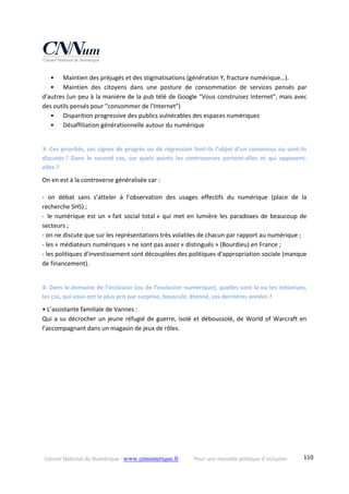 Conseil National du Numérique ‐ www.cnnumerique.fr    Pour une nouvelle politique d’inclusion    110
•   Maintien des préjugés et des stigmatisations (génération Y, fracture numérique…).
•   Maintien  des  citoyens  dans  une  posture  de  consommation  de  services  pensés  par 
d'autres (un peu à la manière de la pub télé de Google "Vous construisez Internet", mais avec 
des outils pensés pour "consommer de l'Internet")
•   Disparition progressive des publics vulnérables des espaces numériques
•   Désaffiliation générationnelle autour du numérique 
3‐ Ces priorités, ces signes de progrès ou de régression font‐ils l’objet d’un consensus ou sont‐ils 
discutés ?  Dans  le  second  cas,  sur  quels  points  les  controverses  portent‐elles  et  qui  opposent‐
elles ? 
On en est à la controverse généralisée car :
‐  on  débat  sans  s’atteler  à  l’observation  des  usages  effectifs  du  numérique  (place  de  la 
recherche SHS) ;
‐ le numérique est un « fait social total » qui met en lumière les paradoxes de beaucoup de 
secteurs ;
‐ on ne discute que sur les représentations très volatiles de chacun par rapport au numérique ;
‐ les « médiateurs numériques » ne sont pas assez « distingués » (Bourdieu) en France ;
‐ les politiques d'investissement sont découplées des politiques d'appropriation sociale (manque 
de financement). 
4‐ Dans le domaine de l’inclusion (ou de l’exclusion numérique), quelles sont la ou les initiatives, 
les cas, qui vous ont le plus pris par surprise, bousculé, étonné, ces dernières années ? 
• L’assistante familiale de Vannes :
Qui a su décrocher un jeune réfugié de guerre, isolé et déboussolé, de World of Warcraft en 
l’accompagnant dans un magasin de jeux de rôles. 
 