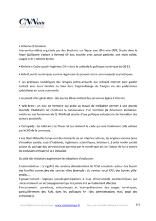 Conseil National du Numérique ‐ www.cnnumerique.fr    Pour une nouvelle politique d’inclusion    111
 
 
• Antoine et Ghislaine :
Intervention‐débat organisée par des étudiants sur Skype avec Ghislaine (APF, Studio dans le 
Foyer  Guillaume  Vachon  à  Rennes)  69  ans,  trachéo  avec  canule  parlante,  une  main  valide, 
usages ordi + tablette tactile. 
• Binôme « Cadre social+ ingénieur DSI » dans le cadre de la politique numérique du CG 33. 
• Fold‐it, outils numériques comme régulateur du pouvoir entre communautés asymétriques. 
•  Les  pratiques  numériques  des  réfugiés  primo‐arrivants  qui  utilisent  Internet  pour  garder 
contact  avec  leurs  familles  ou  bien  dans  l'apprentissage  du  français  via  des  plateformes 
spécialisées en toute autonomie. 
• Le projet Inter‐génération : des jeunes élèves initient des personnes âgées à Internet. 
•  Wiki‐Brest :  un  wiki  de  territoire  qui  grâce  au  travail  de  médiation  permet  à  une  grande 
diversité  d'habitants  de  construire  la  connaissance  d'un  territoire  (la  dimension  animation‐
médiation est fondamentale !). WikiBrest résulte d'une politique volontariste de formation des 
acteurs associatifs. 
• Cartoparty : les habitants de Plouarzel qui réalisent la carte qui sera finalement celle utilisée 
par le SIG de la commune. 
• Les Open Bidouille Camp sont des moments où on mixe les cultures, les origines sociales (asso 
d'insertion sociale, asso d'habitants, ingénieurs, scientifiques, bricoleurs…) cette mixité sociale 
autour du partage des connaissances permise par le numérique est un facteur de lutte contre 
les exclusions et favorise la e‐inclusion. 
Du côté des initiatives augmentant les situations d’exclusion : 
E‐administration : La rigidité des services dématérialisés de l'État construits autour des besoin 
des familles connectées des centres villes (exemple : du serveur vocal CAF, des bornes pôle‐
emploi…).
E‐gouvernement :  logiques  pseudo‐participatives  à  base  d’instruments  sociotechniques  qui 
 nécessiteraient un accompagnement qui n’a jamais été véritablement effectué.
E‐recrutement :  paradoxes,  entourloupes  et  incompréhensions  des  usages  numériques, 
particulièrement  des  RSN,  dans  les  politiques  RH  (des  administrations  mais  aussi  des 
entreprises). 
 