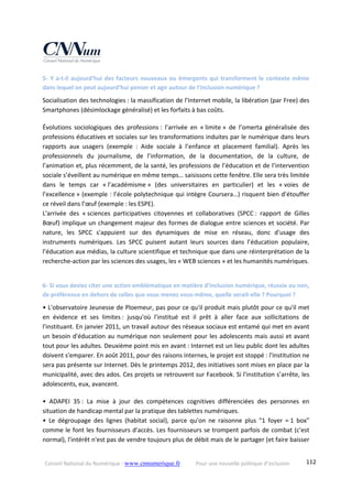Conseil National du Numérique ‐ www.cnnumerique.fr    Pour une nouvelle politique d’inclusion    112
5‐ Y a‐t‐il aujourd’hui des facteurs nouveaux ou émergents qui transforment le contexte même 
dans lequel on peut aujourd’hui penser et agir autour de l’inclusion numérique ? 
Socialisation des technologies : la massification de l’Internet mobile, la libération (par Free) des 
Smartphones (désimlockage généralisé) et les forfaits à bas coûts. 
Évolutions  sociologiques  des  professions :  l’arrivée  en  « limite »  de  l’omerta  généralisée  des 
professions éducatives et sociales sur les transformations induites par le numérique dans leurs 
rapports  aux  usagers  (exemple  :  Aide  sociale  à  l’enfance  et  placement  familial).  Après  les 
professionnels  du  journalisme,  de  l’information,  de  la  documentation,  de  la  culture,  de 
l’animation et, plus récemment, de la santé, les professions de l’éducation et de l’intervention 
sociale s’éveillent au numérique en même temps… saisissons cette fenêtre. Elle sera très limitée 
dans  le  temps  car  « l’académisme »  (des  universitaires  en  particulier)  et  les  « voies  de 
l’excellence » (exemple : l’école polytechnique qui intègre Coursera…) risquent bien d’étouffer 
ce réveil dans l’œuf (exemple : les ESPE).
L'arrivée  des  « sciences  participatives  citoyennes  et  collaboratives  (SPCC :  rapport  de  Gilles 
Bœuf) implique un changement majeur des formes de dialogue entre sciences et société. Par 
nature,  les  SPCC  s'appuient  sur  des  dynamiques  de  mise  en  réseau,  donc  d'usage  des 
instruments  numériques.  Les  SPCC  puisent  autant  leurs  sources  dans  l’éducation  populaire, 
l’éducation aux médias, la culture scientifique et technique que dans une réinterprétation de la 
recherche‐action par les sciences des usages, les « WEB sciences » et les humanités numériques. 
6‐ Si vous deviez citer une action emblématique en matière d’inclusion numérique, réussie ou non, 
de préférence en dehors de celles que vous menez vous‐même, quelle serait‐elle ? Pourquoi ? 
• L'observatoire Jeunesse de Ploemeur, pas pour ce qu'il produit mais plutôt pour ce qu'il met 
en  évidence  et  ses  limites :  jusqu'où  l'institué  est  il  prêt  à  aller  face  aux  sollicitations  de 
l'instituant. En janvier 2011, un travail autour des réseaux sociaux est entamé qui met en avant 
un besoin d'éducation au numérique non seulement pour les adolescents mais aussi et avant 
tout pour les adultes. Deuxième point mis en avant : Internet est un lieu public dont les adultes 
doivent s'emparer. En août 2011, pour des raisons internes, le projet est stoppé : l'institution ne 
sera pas présente sur Internet. Dès le printemps 2012, des initiatives sont mises en place par la 
municipalité, avec des ados. Ces projets se retrouvent sur Facebook. Si l'institution s’arrête, les 
adolescents, eux, avancent. 
•  ADAPEI  35 :  La  mise  à  jour  des  compétences  cognitives  différenciées  des  personnes  en 
situation de handicap mental par la pratique des tablettes numériques.
•  Le  dégroupage  des  lignes  (habitat  social),  parce  qu'on  ne  raisonne  plus  "1  foyer  = 1  box" 
comme le font les fournisseurs d'accès. Les fournisseurs se trompent parfois de combat (c'est 
normal), l'intérêt n'est pas de vendre toujours plus de débit mais de le partager (et faire baisser 
 