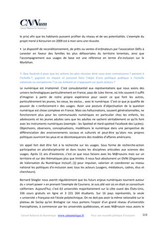 Conseil National du Numérique ‐ www.cnnumerique.fr    Pour une nouvelle politique d’inclusion    113
le prix) afin que les habitants puissent profiter du réseau et de ses potentialités. L'exemple du 
projet mené à Kerourien en 2009 est à mon sens une réussite. 
•  Le dispositif de reconditionnement, de prêts ou ventes d'ordinateurs par l'association Défis à 
Lanester  en  faveur  des  familles  les  plus  défavorisées  du  territoire  lorientais,  ainsi  que 
l'accompagnement  aux  usages  de  base  est  une  référence  en  terme  d'e‐inclusion  sur  le 
Morbihan. 
7‐ Que faudrait‐il pour que les actions les plus réussies dont vous avez connaissance ? passent à 
l’échelle ?,  gagnent  en  impact  et  puissent  faire  l'objet  d'une  politique  publique  à  l'échelle 
nationale ou européenne ? Le cas échéant en s’appuyant sur quels acteurs ? 
Le  numérique  est  irrationnel.  C’est  consubstantiel  aux  représentations  que  nous  avons  des 
univers technologiques particulièrement en France, pays de Jules Verne, où très souvent il suffit 
d’imaginer  à  partir  de  notre  propre  expérience  pour  savoir  ce  que  font  les  autres, 
particulièrement les jeunes, les vieux, les exclus… avec le numérique. C’est ce que je qualifie de 
pouvoir  de  « renforcement »  des  usages.  Avoir  une  posture  d’objectivation  de  la  question 
numérique est chose complexe en France. Mais ces hallucinations, souvent générationnelles, ne 
fonctionnent  plus  pour  les  communautés  numériques  en  particulier  chez  les  enfants,  les 
adolescents et les jeunes adultes sans que les adultes ne sachent véritablement ce qu’ils font 
avec les instruments numériques (exemple : les Spotted et Hard‐spotted Facebook des Lycées). 
Objectivons,  observons,  conceptualisons,  modélisons  le  numérique  dans  une  perspective  de 
différenciation  des  environnements  sociaux  et  culturels  et  peut‐être  qu’alors  nos  propres 
politiques ouvriront les yeux et se désintoxiquerons des modèles d’affaires américains. 
Un  appel  fort  doit  être  fait  à  la  recherche  sur  les  usages.  Sous  forme  de  recherche‐action 
participative  en  pluridisciplinarité  et  dans  toutes  les  disciplines  articulées  aux  sciences  des 
usages. Après 11 ans d’existence, c’est ce que nous faisons avec les M@rsouins mais sur un 
territoire et sur des thématiques plus que limités. Il nous faut absolument un OVNI (Organisme 
de  Valorisation  du  Numérique  Inclusif ;‐)))  pour  impulser,  valoriser  et  coordonner  au  niveau 
national les politiques d’e‐inclusion avec tous les acteurs (usagers, médiateurs, cadres, élus et 
chercheurs). 
Bernard Stiegler nous avertit régulièrement que les futurs enjeux numériques tournent autour 
du « smart power » en prenant l’exemple de Coursera. Je suis allé voir où en était ce consortium 
californien. Aujourd’hui, c’est 63 universités majoritairement sur la côte ouest des États‐Unis, 
336  cours  gratuits  en  ligne  et  3  221  264  étudiants.  Sur  16  pays  représentés,  la  seule 
« université » française est l’école polytechnique. On ne doit pas avoir la même rationalité sur le 
plateau  de  Saclay  qu’en  Bretagne  car  nous  portons  l’espoir  d’un  grand  réseau  d’universités 
francophones, à commencer par les universités québécoises, et avec M@rsouin nous avons le 
 