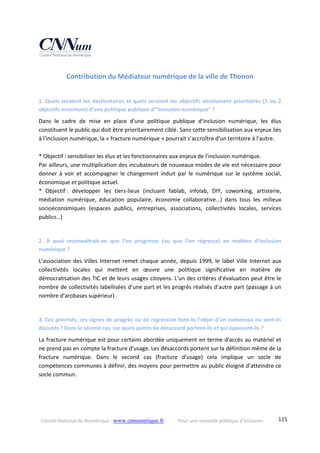Conseil National du Numérique ‐ www.cnnumerique.fr    Pour une nouvelle politique d’inclusion    115
Contribution du Médiateur numérique de la ville de Thonon 
 
1. Quels seraient les destinataires et quels seraient les objectifs absolument prioritaires (1 ou 2 
objectifs maximum) d’une politique publique d’”inclusion numérique” ? 
Dans  le  cadre  de  mise  en  place  d'une  politique  publique  d'inclusion  numérique,  les  élus 
constituent le public qui doit être prioritairement ciblé. Sans cette sensibilisation aux enjeux liés 
à l'inclusion numérique, la « fracture numérique » pourrait s’accroître d'un territoire à l'autre. 
 
* Objectif : sensibiliser les élus et les fonctionnaires aux enjeux de l'inclusion numérique. 
Par ailleurs, une multiplication des incubateurs de nouveaux modes de vie est nécessaire pour 
donner à voir et accompagner le changement induit par le numérique sur le système social, 
économique et politique actuel. 
*  Objectif :  développer  les  tiers‐lieux  (incluant  fablab,  infolab,  DIY,  coworking,  artisterie, 
médiation  numérique,  éducation  populaire,  économie  collaborative…)  dans  tous  les  milieux 
socioéconomiques  (espaces  publics,  entreprises,  associations,  collectivités  locales,  services 
publics…) 
 
2.  À  quoi  reconnaîtrait‐on  que  l’on  progresse  (ou  que  l’on  régresse)  en  matière  d’inclusion 
numérique ? 
L’association des Villes Internet remet chaque année, depuis 1999, le label Ville Internet aux 
collectivités  locales  qui  mettent  en  œuvre  une  politique  significative  en  matière  de 
démocratisation des TIC et de leurs usages citoyens. L'un des critères d'évaluation peut être le 
nombre de collectivités labellisées d'une part et les progrès réalisés d'autre part (passage à un 
nombre d'arobases supérieur) . 
 
3. Ces priorités, ces signes de progrès ou de régression font‐ils l’objet d’un consensus ou sont‐ils 
discutés ? Dans le second cas, sur quels points de désaccord portent‐ils et qui opposent‐ils ? 
La fracture numérique est pour certains abordée uniquement en terme d'accès au matériel et 
ne prend pas en compte la fracture d'usage. Les désaccords portent sur la définition même de la 
fracture  numérique.  Dans  le  second  cas  (fracture  d'usage)  cela  implique  un  socle  de 
compétences communes à définir, des moyens pour permettre au public éloigné d'atteindre ce 
socle commun. 
 