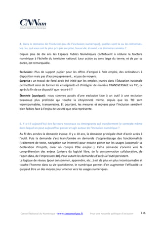 Conseil National du Numérique ‐ www.cnnumerique.fr    Pour une nouvelle politique d’inclusion    116
 
4. Dans le domaine de l’inclusion (ou de l’exclusion numérique), quelles sont la ou les initiatives, 
les cas, qui vous ont le plus pris par surprise, bousculé, étonné, ces dernières années ? 
Depuis  plus  de  dix  ans  les  Espaces  Publics  Numériques  contribuent  à  réduire  la  fracture 
numérique à l'échelle du territoire national. Leur action au sens large du terme, et de par sa 
durée, est remarquable. 
 
Exclusion :  Plus  de  support  papier  pour  les  offres  d’emploi  à  Pôle  emploi,  des  ordinateurs  à 
disposition mais pas d’accompagnement… et pas de moyens. 
Surprise : un travail de fond avait été initié par les emplois jeunes dans l’Éducation nationale 
permettant ainsi de former les enseignants et d’intégrer de manière TRANSVERSALE les TIC, or 
après la fin de ce dispositif que reste‐t‐il ? 
Étonnée  (quoique) :  nous  sommes  passés  d’une  exclusion  face  à  un  outil  à  une  exclusion 
beaucoup  plus  profonde  qui  touche  la  citoyenneté  même,  depuis  que  les  TIC  sont 
incontournables, transversales. Et pourtant, les mesures et moyens pour l’inclusion semblent 
bien faibles face à l‘enjeu de société que cela représente. 
 
5. Y a‐t‐il aujourd’hui des facteurs nouveaux ou émergeants qui transforment le contexte même 
dans lequel on peut aujourd’hui penser et agir autour de l’inclusion numérique ? 
Au fil des années la demande évolue. Il y a 10 ans, la demande principale était d'avoir accès à 
l'outil.  Puis  la  demande  s'est  transformée  en  demande  d'apprentissage  des  fonctionnalités 
(traitement de texte, navigation sur Internet) pour ensuite porter sur les usages (accomplir sa 
déclaration  d’impôts,  créer  un  compte  Pôle  emploi…).  Cette  demande  s'oriente  vers  la 
compréhension  des  enjeux  (univers  du  logiciel  libre,  de  la  consommation  collaborative,  de 
l'open data, de l'impression 3D). Pour autant les demandes d'accès à l'outil persistent. 
La logique de réseau (pour consommer, apprendre, etc…) est de plus en plus incontournable et 
touche l’homme dans sa vie quotidienne, le numérique permet d’en augmenter l’efficacité ce 
qui peut être un des moyen pour amener vers les usages numériques. 
 