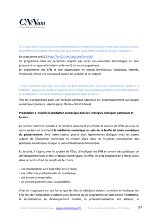 Conseil National du Numérique ‐ www.cnnumerique.fr    Pour une nouvelle politique d’inclusion    117
 
 
6. Si vous deviez citer une action emblématique en matière d’inclusion numérique, réussie ou non, 
de préférence en dehors de celles que vous menez vous‐même, quelle serait‐elle ? Pourquoi ? 
Le programme ordi 2.0 http://ordi2‐0.fr/spip.php?article2 
Ce  programme  cible  les  personnes  n'ayant  pas  accès  aux  nouvelles  technologies  en  leur 
proposant un appareil et (éventuellement) un accompagnement. 
Le  déploiement  des  EPN  et  leur  organisation  en  réseau  (territoriaux,  nationaux,  formels, 
informels), même s’ils manquent encore de visibilité et de lisibilité. 
 
7. Que faudrait‐il pour que les actions les plus réussies dont vous avez connaissance “passent à 
l’échelle”, gagnent en impact et puissent faire l’objet d’une politique publique à l’échelle nationale 
ou européenne ? Le cas échéant en s’appuyant sur quels acteurs ? 
Voir les 4 propositions pour une véritable politique nationale de l'accompagnement aux usages 
numériques (auteurs : Asenic‐paca, Médias‐cité et Coraia) 
 
Proposition 1 : Inscrire la médiation numérique dans les stratégies politiques nationales et 
locales. 
 
Le premier acte fort consiste à reconnaître clairement et affirmer le soutien de l’État vis‐à‐vis de 
notre secteur en inscrivant la médiation numérique au sein de la feuille de route numérique 
du  gouvernement.  Ainsi  notre  secteur  pourra  alors  légitimement  dialoguer  avec  les  autres 
acteurs  de  l’Économie  numérique  et  trouver  place  dans  les  instances  consultatives  des 
politiques numériques, tel que le Conseil National du Numérique. 
 
Et au‐delà, il s’agira, avec le soutien de l’État, d’impliquer les EPN en amont des politiques de 
développement local et des stratégies numériques. En effet, les EPN disposent de 4 forces utiles 
dans la construction de projets de territoire : 
 
‐ une implantation sur l’ensemble de la France, 
‐ des milliers de professionnels du numérique, 
‐ des actions transversales, 
‐ un contact quotidien avec la population. 
 
C’est en s’appuyant sur ces forces que les élus et décideurs doivent consulter et impliquer les 
EPN lors de l’élaboration d’actions aussi diverses qu’un programme de lutte contre l’illettrisme, 
la  sensibilisation  au  développement  durable,  la  professionnalisation  des  artisans,  le 
 