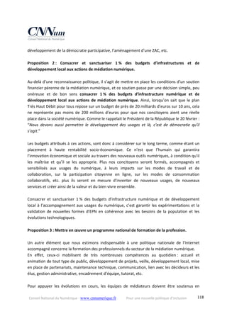 Conseil National du Numérique ‐ www.cnnumerique.fr    Pour une nouvelle politique d’inclusion    118
développement de la démocratie participative, l’aménagement d’une ZAC, etc. 
 
Proposition  2 :  Consacrer  et  sanctuariser  1 %  des  budgets  d’infrastructures  et  de 
développement local aux actions de médiation numérique. 
 
Au‐delà d’une reconnaissance politique, il s’agit de mettre en place les conditions d’un soutien 
financier pérenne de la médiation numérique, et ce soutien passe par une décision simple, peu 
onéreuse  et  de  bon  sens  consacrer  1 %  des  budgets  d’infrastructure  numérique  et  de 
développement  local  aux  actions  de  médiation numérique.  Ainsi,  lorsqu’on  sait  que  le  plan 
Très Haut Débit pour tous repose sur un budget de près de 20 milliards d’euros sur 10 ans, cela 
ne  représente  pas  moins  de  200  millions  d’euros  pour  que  nos  concitoyens  aient  une  réelle 
place dans la société numérique. Comme le rappelait le Président de la République le 20 février : 
“Nous  devons  aussi  permettre  le  développement  des  usages  et  là,  c’est  de  démocratie  qu’il 
s’agit.” 
 
Les budgets attribués à ces actions, sont donc à considérer sur le long terme, comme étant un 
placement  à  haute  rentabilité  socio‐économique.  Ce  n’est  que  l’humain  qui  garantira 
l’innovation économique et sociale au travers des nouveaux outils numériques, à condition qu’il 
les  maîtrise  et  qu’il  se  les  approprie.  Plus  nos  concitoyens  seront  formés,  accompagnés  et 
sensibilisés  aux  usages  du  numérique,  à  leurs  impacts  sur  les  modes  de  travail  et  de 
collaboration,  sur  la  participation  citoyenne  en  ligne,  sur  les  modes  de  consommation 
collaboratifs,  etc.  plus  ils  seront  en  mesure  d’inventer  de  nouveaux  usages,  de  nouveaux 
services et créer ainsi de la valeur et du bien vivre ensemble. 
 
Consacrer  et  sanctuariser  1 %  des  budgets  d’infrastructure  numérique  et  de  développement 
local à l’accompagnement aux usages du numérique, c’est garantir les expérimentations et la 
validation  de  nouvelles  formes  d’EPN  en  cohérence  avec  les  besoins  de  la  population  et  les 
évolutions technologiques. 
 
Proposition 3 : Mettre en œuvre un programme national de formation de la profession. 
 
Un  autre  élément  que  nous  estimons  indispensable  à  une  politique  nationale  de  l’Internet 
accompagné concerne la formation des professionnels du secteur de la médiation numérique. 
En  effet,  ceux‐ci  mobilisent  de  très  nombreuses  compétences  au  quotidien :  accueil  et 
animation de tout type de public, développement de projets, veille, développement local, mise 
en place de partenariats, maintenance technique, communication, lien avec les décideurs et les 
élus, gestion administrative, encadrement d’équipe, tutorat, etc. 
 
Pour  appuyer  les  évolutions  en  cours,  les  équipes  de  médiateurs  doivent  être  soutenus  en 
 