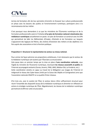 Conseil National du Numérique ‐ www.cnnumerique.fr    Pour une nouvelle politique d’inclusion    119
termes de formation afin de leur permettre d’enrichir et d’asseoir leur culture professionnelle 
en  phase  avec  les  besoins  des  publics  et  l’environnement  numérique,  participant  ainsi  à  la 
reconnaissance de leur métier. 
 
C’est  pourquoi  nous  demandons  à  ce  que  les  ministères  de  l’Économie  numérique  et  de  la 
Formation professionnelle soient à l’initiative d’un plan de formation national à destination des 
médiateurs numériques actuellement en poste. Un plan de formation co‐construit avec les EPN 
qui  permettrait  de  bâtir  les  Référentiels  d’Emploi,  d’Activité  et  de  Formation  sur  lesquels 
s’appuieront des logiques de filières, des chaînes d’évolution des métiers et des diplômes à la 
fois auprès des associations et de la fonction publique. 
 
Proposition 4 : Structurer la représentation du secteur au niveau national. 
 
Pour animer de façon pérenne ces propositions ambitieuses, il est nécessaire que le secteur de 
la médiation numérique soit soutenu par l’État dans sa structuration. 
Cela  passe  dans  un  premier  temps  par  la  mise  en  place  d’une  coordination  nationale,  sous 
l’égide du ministère de l’Économie numérique, réunissant les réseaux associatifs et publics de 
l’Internet accompagné existants (Coraia, Arsenic, PiNG, ANIS, Médias‐Cité, La Fonderie, etc.). 
Cette  coordination  viendra  en  appui  au  travail  de  la  Délégation  aux  Usages  de  l’Internet  et 
intégrerait le réseau des Cyber‐bases (initié par la Caisse des Dépôts et Consignation) ainsi que 
l’association nationale CRéATIF en sa qualité d’inter‐réseaux. 
 
D’ici  trois  ans,  avec  le  soutien  de  l’État,  le  secteur  devra  s’être  suffisamment  structuré  pour 
réunir l’ensemble des dispositifs locaux de la médiation numérique et alimenter en réflexions et 
actions la stratégie numérique de l’État. Régulièrement, les Assises de la médiation numérique 
permettront d’affirmer cette structuration. 
 
 
