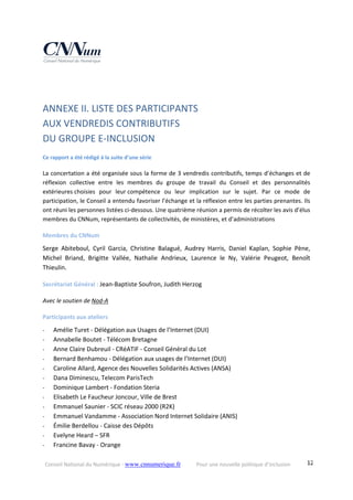 Conseil National du Numérique ‐ www.cnnumerique.fr    Pour une nouvelle politique d’inclusion    12
 
ANNEXE II. LISTE DES PARTICIPANTS  
AUX VENDREDIS CONTRIBUTIFS  
DU GROUPE E‐INCLUSION
Ce rapport a été rédigé à la suite d’une série  
La concertation a été organisée sous la forme de 3 vendredis contributifs, temps d’échanges et de 
réflexion  collective  entre  les  membres  du  groupe  de  travail  du  Conseil  et  des  personnalités 
extérieures choisies  pour  leur compétence  ou  leur  implication  sur  le  sujet.  Par  ce  mode  de 
participation, le Conseil a entendu favoriser l’échange et la réflexion entre les parties prenantes. Ils 
ont réuni les personnes listées ci‐dessous. Une quatrième réunion a permis de récolter les avis d’élus 
membres du CNNum, représentants de collectivités, de ministères, et d’administrations   
Membres du CNNum 
Serge  Abiteboul,  Cyril  Garcia,  Christine  Balagué,  Audrey  Harris,  Daniel  Kaplan,  Sophie  Pène, 
Michel  Briand,  Brigitte  Vallée,  Nathalie  Andrieux,  Laurence  le  Ny,  Valérie  Peugeot,  Benoît 
Thieulin. 
Secrétariat Général : Jean‐Baptiste Soufron, Judith Herzog
Avec le soutien de Nod‐A 
Participants aux ateliers 
‐ Amélie Turet ‐ Délégation aux Usages de l’Internet (DUI)
‐ Annabelle Boutet ‐ Télécom Bretagne
‐ Anne Claire Dubreuil ‐ CRéATIF ‐ Conseil Général du Lot
‐ Bernard Benhamou ‐ Délégation aux usages de l’Internet (DUI)
‐ Caroline Allard, Agence des Nouvelles Solidarités Actives (ANSA)
‐ Dana Diminescu, Telecom ParisTech
‐ Dominique Lambert ‐ Fondation Steria
‐ Elisabeth Le Faucheur Joncour, Ville de Brest
‐ Emmanuel Saunier ‐ SCIC réseau 2000 (R2K)
‐ Emmanuel Vandamme ‐ Association Nord Internet Solidaire (ANIS)
‐ Émilie Berdellou ‐ Caisse des Dépôts
‐ Evelyne Heard – SFR 
‐ Francine Bavay ‐ Orange
 