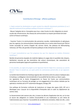 Conseil National du Numérique ‐ www.cnnumerique.fr    Pour une nouvelle politique d’inclusion    120
Contribution d’Orange ‐ affaires publiques 
1‐ Quels seraient les destinataires et quels seraient les objectifs absolument prioritaires (1 ou 2 
objectifs maximum) d’une politique publique d’inclusion numérique” ?
‐ Réussir l’adoption de la « Conception pour tous » dans l’accès à la cité, intégration en amont 
au plan des infrastructures, des réseaux de communication ou moyens permettant de lutter 
contre la fracture numérique.
‐ Favoriser l’accès à la communication des personnes sourdes, malentendantes et aphasiques 
pour les urgences, les communications interpersonnelles via un centre relais financé par l’État et 
rendre  accessible  les  centres  d’appels  des  services  clients,  des  plateaux  de  télémarketing 
nationaux, de l’État, des grandes entreprises publiques et des entreprises de service. 
2‐  À  quoi  reconnaîtrait‐on  que  l’on  progresse  (ou  que  l’on  régresse)  en  matière  d’inclusion 
numérique ?
Nombre de personnes équipées de matériels digitaux et usages dans le quotidien des citoyens, 
Satisfaction  mesurée  par  des  baromètres  des  acteurs  économiques,  des  associations  de 
personnes handicapées (approche qualitative et quantitative).
3‐ Ces priorités, ces signes de progrès ou de régression font‐ils l’objet d’un consensus ou sont‐ils 
discutés ?  Dans  le  second  cas,  sur  quels  points  les  controverses  portent‐elles  et  qui  opposent‐
elles ?
Le Comité Interministériel du Handicap organise des rencontres entre les acteurs impliqués dans 
le handicap. La délégation interministérielle à l’accessibilité fait de même sur divers sujets.
Les  signataires  de  la  charte  d’engagements  en  faveur  de  l’accès  aux  communications 
numériques ont eu l’occasion de partager sur ces engagements et les actions réalisées par les 
opérateurs membres de la FFT notamment Bouygues, Orange, SFR.
Une  politique  de  formation  renforcée  de  traducteurs  en  langue  des  signes  (LSF),  LPC  est  à 
développer  pour  s’assurer  de  la  disponibilité  d’interprète  dans  le  cadre  du  déploiement  de 
centres relais. 
Le Gouvernement doit avancer plus vite, à travers les décrets d’application des lois, sur la mise 
en  œuvre  des  obligations  en  matière  d’accessibilité  et  une  mobilisation  au  sein  même  de 
l’administration pour favoriser l’accessibilité de ses bâtiments (ministère, hôtels de ville…) ainsi 
 