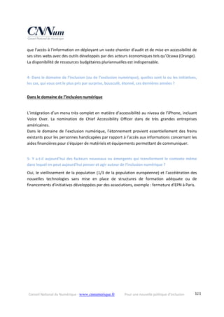 Conseil National du Numérique ‐ www.cnnumerique.fr    Pour une nouvelle politique d’inclusion    121
que l’accès à l’information en déployant un vaste chantier d’audit et de mise en accessibilité de 
ses sites webs avec des outils développés par des acteurs économiques tels qu’Ocawa (Orange).
La disponibilité de ressources budgétaires pluriannuelles est indispensable. 
4‐ Dans le domaine de l’inclusion (ou de l’exclusion numérique), quelles sont la ou les initiatives, 
les cas, qui vous ont le plus pris par surprise, bousculé, étonné, ces dernières années ? 
Dans le domaine de l’inclusion numérique
L’intégration d’un menu très complet en matière d’accessibilité au niveau de l’iPhone, incluant 
Voice  Over.  La  nomination  de  Chief  Accessibility  Officer  dans  de  très  grandes  entreprises 
américaines.
Dans le domaine de l’exclusion numérique, l’étonnement provient essentiellement des freins 
existants pour les personnes handicapées par rapport à l’accès aux informations concernant les 
aides financières pour s’équiper de matériels et équipements permettant de communiquer. 
5‐ Y a‐t‐il aujourd’hui des facteurs nouveaux ou émergents qui transforment le contexte même 
dans lequel on peut aujourd’hui penser et agir autour de l’inclusion numérique ?
Oui, le vieillissement de la population (1/3 de la population européenne) et l’accélération des 
nouvelles  technologies  sans  mise  en  place  de  structures  de  formation  adéquate  ou  de 
financements d’initiatives développées par des associations, exemple : fermeture d’EPN à Paris. 
 