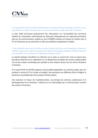Conseil National du Numérique ‐ www.cnnumerique.fr    Pour une nouvelle politique d’inclusion    122
6‐ Si vous deviez citer une action emblématique en matière d’inclusion numérique, réussie ou non, 
de préférence en dehors de celles que vous menez vous‐même, quelle serait‐elle ? Pourquoi ?
La  base  GARI  fournissant  gratuitement  des  informations  sur  l’accessibilité  des  terminaux 
mobiles  de  l’association  internationale  de  fabricants  d'équipements  de  radiocommunications 
axée sur les communications mobiles ou sans fil (MMF) traduites en français en relation avec la 
FFT et l’extension de son périmètre en 2013 aux tablettes et applications mobiles. 
7‐ Que faudrait‐il pour que les actions les plus réussies dont vous avez connaissance “passent à 
l’échelle”, gagnent en impact et puissent faire l'objet d'une politique publique à l'échelle nationale 
ou européenne ? Le cas échéant en s’appuyant sur quels acteurs ?
La volonté politique d’accélérer les réformes sur le sujet, en suivant leur mise en œuvre dans 
des délais cohérents et en capitalisant sur un déploiement européen de services indispensables 
à la vie des citoyens handicapés par exemple ou des citoyens seniors qui ont raté la révolution 
numérique. 
Si le texte PR NF EN 301549 exigences d’accessibilité applicables aux marchés publics pour les 
produits et services ICT en Europe est adopté, cela permettra aux différents États d’intégrer la 
dimension accessibilité dans leurs projets d’achats publics. 
Une  impulsion  en  faveur  de  l’audiodescription,  sous‐titrage  des  contenus  audiovisuels  et  le 
développement de la formation à distance via les technologies de la communication seraient 
des vecteurs d’inclusion.
 
 
