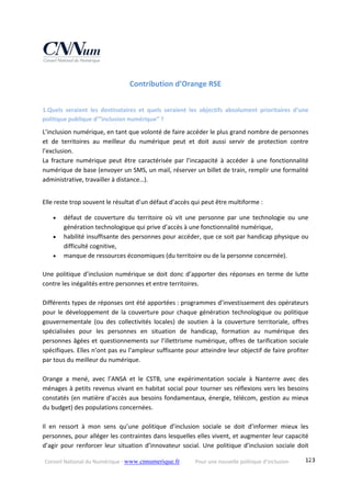 Conseil National du Numérique ‐ www.cnnumerique.fr    Pour une nouvelle politique d’inclusion    123
Contribution d’Orange RSE 
1.Quels  seraient  les  destinataires  et  quels  seraient  les  objectifs  absolument  prioritaires  d’une 
politique publique d’”inclusion numérique” ? 
L’inclusion numérique, en tant que volonté de faire accéder le plus grand nombre de personnes 
et  de  territoires  au  meilleur  du  numérique  peut  et  doit  aussi  servir  de  protection  contre 
l’exclusion. 
La  fracture  numérique  peut  être  caractérisée  par  l’incapacité  à  accéder  à  une  fonctionnalité 
numérique de base (envoyer un SMS, un mail, réserver un billet de train, remplir une formalité 
administrative, travailler à distance…). 
 
Elle reste trop souvent le résultat d’un défaut d’accès qui peut être multiforme : 
 défaut  de  couverture  du  territoire  où  vit  une  personne  par  une  technologie  ou  une 
génération technologique qui prive d’accès à une fonctionnalité numérique, 
 habilité insuffisante des personnes pour accéder, que ce soit par handicap physique ou 
difficulté cognitive, 
 manque de ressources économiques (du territoire ou de la personne concernée). 
Une politique d’inclusion numérique se doit donc d’apporter des réponses en terme de lutte 
contre les inégalités entre personnes et entre territoires. 
 
Différents types de réponses ont été apportées : programmes d’investissement des opérateurs 
pour le développement de la couverture pour chaque génération technologique ou politique 
gouvernementale  (ou  des  collectivités  locales)  de  soutien  à  la  couverture  territoriale,  offres 
spécialisées  pour  les  personnes  en  situation  de  handicap,  formation  au  numérique  des 
personnes âgées et questionnements sur l’illettrisme numérique, offres de tarification sociale 
spécifiques. Elles n’ont pas eu l’ampleur suffisante pour atteindre leur objectif de faire profiter 
par tous du meilleur du numérique. 
 
Orange  a  mené,  avec  l’ANSA  et  le  CSTB,  une  expérimentation  sociale  à  Nanterre  avec  des 
ménages à petits revenus vivant en habitat social pour tourner ses réflexions vers les besoins 
constatés (en matière d’accès aux besoins fondamentaux, énergie, télécom, gestion au mieux 
du budget) des populations concernées. 
 
Il  en  ressort  à  mon  sens  qu’une  politique  d’inclusion  sociale  se  doit  d’informer  mieux  les 
personnes, pour alléger les contraintes dans lesquelles elles vivent, et augmenter leur capacité 
d’agir  pour  renforcer  leur  situation  d’innovateur social.  Une politique  d’inclusion  sociale  doit 
 