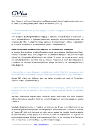 Conseil National du Numérique ‐ www.cnnumerique.fr    Pour une nouvelle politique d’inclusion    124
donc s’appuyer sur le numérique comme outil pour mieux informer les personnes concernées, 
en temps le plus réel possible, et les acteurs de l’inclusion (ici CCAS). 
 
2. À quoi reconnaîtrait‐on que l’on progresse (ou que l’on régresse) en matière d’inclusion 
numérique ? 
Avec la rapidité du changement technologique, la fracture a évolué et risque de se creuser. Le 
succès de la pénétration et de l’usage des mobiles les rendent aujourd’hui indispensables à la 
vie sociale. De même l’accès à Internet qui a pris une double dimension : celle de l’accès et celle 
de la montée en débit (ou d’un débit minimal garanti à tous (2mbits/s ?)). 
 
Petite illustration de la différenciation de l’accès aux fonctionnalités numériques 
La situation de crise ajoute un objectif supplémentaire à une politique d’inclusion numérique : 
éviter qu’un accident de vie prive une personne ou une famille de l’accès à des services qui sont 
aujourd’hui indispensables à l’inclusion sociale, même s’ils ne sont pas encore reconnus comme 
des biens fondamentaux au même titre que l’eau ou l’électricité. Il paraît donc nécessaire de 
s’intéresser aux variations de situation (difficulté à payer des factures par exemple) plutôt qu’à 
l’état d’abonné. 
 
3. Ces priorités, ces signes de progrès ou de régression font‐ils l’objet d’un consensus ou sont‐
ils discutés ? Dans le second cas, sur quels points de désaccord portent‐ils et qui opposent‐ils ? 
Orange  RSE  a  lancé  des  dialogues  avec  ses  parties  prenantes  qui  montrent  l’importance 
accordée partout à cette thématique. 
 
4.  Dans  le  domaine  de  l’inclusion  (ou  de  l’exclusion  numérique),  quelles  sont  la  ou  les 
initiatives,  les  cas,  qui  vous  ont  le  plus  pris  par  surprise,  bousculé,  étonné,  ces  dernières 
années ? 
Les clients « démunis » sont des clients comme les autres, bien souvent plus avisés. Ils ont les 
mêmes attentes que les autres clients car souhaitent appartenir au même groupe que les plus 
« nantis ». 
 
Les études de consommation et l’étude de terrain menée par Orange avec l’ANSA montrent que 
les foyers fragiles économiquement ont des pratiques de consommation raisonnée, d’entraide, 
de “système D”, de troc. Il n’en reste pas moins que, en plus de leur capacité financière réduite, 
les consommateurs pauvres payent leurs produits plus cher. Ils sont sensibles aux enjeux d’une 
consommation durable. Mais ne savent pas comment faire, ce qui provoque de la frustration, 
voire un rejet face à la complexité ou à la profusion des messages. 
 