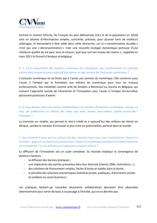 Conseil National du Numérique ‐ www.cnnumerique.fr    Pour une nouvelle politique d’inclusion    125
Comme le montre Ethicity, les Français les plus défavorisés (14,1 % de la population en 2010) 
sont  en  attente  d’informations  simples,  concrètes,  précises,  pour  pouvoir  faire  de  meilleurs 
arbitrages, et demandent à être aidés dans cette démarche, car la « consommation durable » 
n’est  pas  une  « déconsommation »  mais  une  nouvelle  écologie  domestique  porteuse  d’une 
meilleure qualité de vie pour tous et chacun, quel que soit son niveau de revenu », rappelait en 
mars 2011 le Conseil d’Analyse stratégique. 
 
5.  Y  a‐t‐il  aujourd’hui  des  facteurs  nouveaux  ou  émergents  qui  transforment  le  contexte 
même dans lequel on peut aujourd’hui penser et agir autour de l’inclusion numérique ? 
L’inclusion numérique ne se limite pas à l’accès aux services du numérique. Elle concerne aussi 
l’accès  à  l’emploi  par  la  formation  aux  métiers  du  numérique  pour  tous  les  niveaux 
professionnels. Des initiatives comme celle de Simplon à Montreuil ou Soccha en Belgique, qui 
croisent l’approche sociale de l’économie et l’innovation avec l’accès à l’emploi territorialisé, 
paraissent porteuses d’avenir. 
 
6. Si vous deviez citer une action emblématique en matière d’inclusion numérique, réussie ou 
non,  de  préférence  en  dehors  de  celles  que  vous  menez  vous‐même,  quelle  serait‐elle ? 
Pourquoi ? 
La monnaie sur mobile, qui permet le micro crédit et a aujourd’hui des millions de clients en 
Afrique, semble la solution d’inclusion la plus riche en potentialités, partout dans le monde. 
 
7. Que faudrait‐il pour que les actions les plus réussies dont vous avez connaissance “passent à 
l’échelle”, gagnent en impact et puissent faire l’objet d’une politique publique à l’échelle nationale 
ou européenne ? Le cas échéant en s’appuyant sur quels acteurs ? 
La  diffusion  de  l’innovation  est  un  sujet  complexe.  Sa  réussite  implique  la  convergence  de 
plusieurs facteurs : 
‐ la diffusion des bonnes pratiques ; 
‐ une implication des parties prenantes dans leur diversité (clients, ONG, institutions…) ; 
‐ des solutions de financement simples, faciles d’accès et stables dans la durée ; 
‐ la pluralité des solutions économiques (initiative privée, publiques, d’économie sociale 
et solidaire ou social business) ; 
 
Les  pratiques  bottom‐up  nouvelles  (économie  collaborative)  devraient  être  observées 
attentivement pour servir de base à ce passage à l’échelle, qui ne se décrète pas. 
 
 