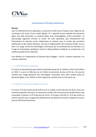 Conseil National du Numérique ‐ www.cnnumerique.fr    Pour une nouvelle politique d’inclusion    126
Contribution d’Orange Healthcare 
Résumé
Avec le vieillissement de la population, on pourrait craindre que la frange la plus fragile de nos 
concitoyens  soit  exclue  d’une  société  digitale.  Or  il  apparaît  qu’une  majorité  des  personnes 
âgées  sont  déjà  connectées,  ou  seraient  prêtes,  bien  accompagnées,  à  être  connectées :  ce 
pourcentage  augmente  d’année  en  année.  On  note  cependant,  que  l’émiettement  des 
financements  du  domaine  social,  médicosocial  et  sanitaire,  pour  le  soutien  des  personnes 
vieillissantes et des aidants familiaux, ainsi que la fragmentation des structures d’aide, sont un 
frein à un usage normal des technologies numériques par les professionnels du domaine, et à 
l’usage de technologies spécifiques comme la télésurveillance (médicale ou sociale) pour une 
meilleure qualité de vie à domicile.
Une réflexion sur l’organisation du domaine doit s’engager : c’est le « chaînon manquant » du 
maintien à domicile.
1.‐ Le vieillissement de la population 
En France, les personnes de plus de 60 ans devraient passer de 15 millions en 2013 à 30 millions 
en  2030.  Il  y  aura en  2050  plus  de  1,4  million  de  personnes  de  plus  de  85  ans.  On  pourrait 
craindre  que  l’usage  généralisé  des  technologies  numériques  dans  notre  société  exclut  les 
personnes âgées, or les chiffres et notre expérience montrent que ce n’est pas le cas.
2.‐ Fragilité et usage des technologies numérique 
En France, 72 % des seniors de 60 à 69 ans ont un mobile, et 45 % des plus de 70 ans. Dans une 
moindre proportion mais dans un mouvement similaire, 69 % des personnes de 60 à 69 ans sont 
connectées à Internet, et 25 % des plus de 70 ans. En Europe, cette fois‐ci, 73 % des seniors se 
sentent rassurés avec un appareil de téléassistance qui détecte les chutes et appelle les secours 
(source CNR Santé Autonomie). 
 